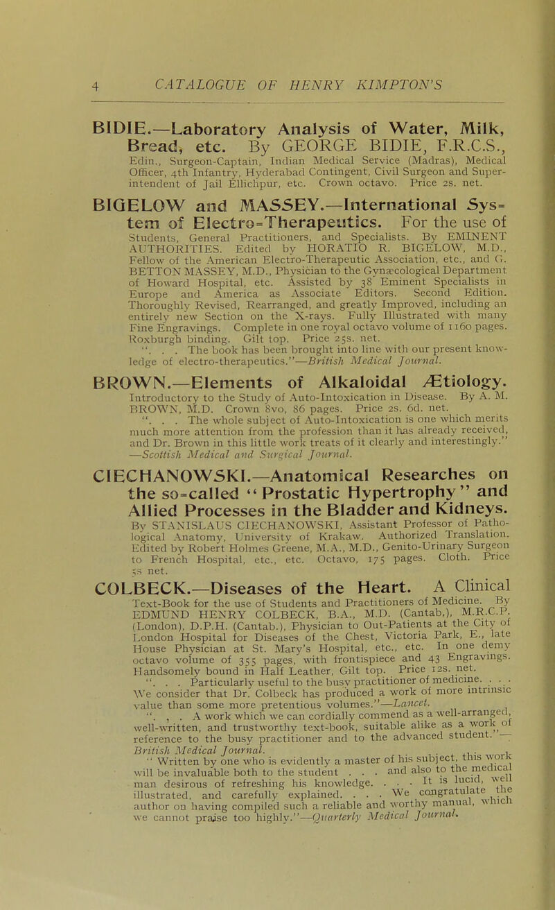 BIDIE.—Laboratory Analysis of Water, Milk, Bread, etc. By GEORGE BIDIE, F.R.C.S., Ediii., Surgeon-Captain, Indian Medical Service (Madras), Medical Officer, 4th Infantry, Hyderabad Contingent, Civil Surgeon and Super- intendent of Jail Elliclipur, etc. Crown octavo. Price 2.s. net. BIQELOW and MASSEY.—International Sys= tem of Electro=Therapetitics. For the use of Students, General Practitioners, and Specialists. By EMINENT AUTHORITIES. Edited by HORATIO R. BIGELOW, M.D., Fellow of the American Electro-Therapeutic Association, etc., and G. BETTON MASSEY, M.D., Physician to the Gyna?cological Department of Howard Hospital, etc. Assisted by 38 Eminent Specialists in Europe and America as Associate Editors. Second Edition. Thoroughly Revised, Rearranged, and greatly Improved, including an entirely new Section on the X-rays. Fully Illustrated with many Fine Engravings. Complete in one royal octavo volume of 1160 pages. Roxburgh binding. Gilt top. Price 25s. net. . . . The book has been brought into line with our present know- ledge of electro-therapeutics.—British Medical Journal. BROWN.—Elements of Alkaloidal Etiology. Introductory to the Study of Auto-Intoxication in Disease. By A. M. BROWN, M.D. Crown 8vo, 86 pages. Price 2s. 6d. net. . . . The whole subject of Auto-Intoxication is one which merits much more attention from the profession than it has already received, and Dr. Brown in this little work treats of it clearly and interestingly. —Scottish Medical and Siivi^ical Journal. CIECHANOWSKI.—Anatomical Researches on the so=called  Prostatic Hypertrophy and Allied Processes in the Bladder and Kidneys. By STANISLAUS CIECH.\NOWSKI, Assistant Professor of Patho- logical Anatomy, University of Krakaw. Authorized Translation. Edited by Robert Holmes Greene, M.A., M.D., Genito-Urinary Surgeon to French Hospital, etc., etc. Octavo, 175 pages. Cloth. Price ;s net. COLBECK.—Diseases of the Heart. A Clinical Text-Book for the use of Students and Practitioners of Medicme. By EDMUND HENRY COLBECK, B.A., M.D. (Cantab,), M.R.C.P. (London), D.P.H. (Cantab.), Physician to Out-Patients at the City of London Hospital for Diseases of the Chest, Victoria Park, E., late House Physician at St. Mary's Hospital, etc., etc. In one demy octavo volume of 355 pages, with frontispiece and 43 Engravings. Handsomely bound in Half Leather, Gilt top. Price 12s. net. . . . Particularly useful to the busv practitioner of medicme. .. . We consider that Dr. Colbeck has produced a work of more mtrinsic value than some more pretentious volumes.—Lancet. . , . A work which we can cordially commend as a well-arranged well-written, and trustworthy text-book, suitable ahke as a work ot reference to the busy practitioner and to the advanced student. — British Medical Journal. ^ ^.i,- ■' Written by one who is evidently a master of his subject, this worK will be invaluable both to the student . . . and also to the medical man desirous of refreshing his knowledge. ... It is lucid, v.e illustrated, and carefully explained. ... We congratulate tiie author on having compiled such a reliable and worthy manual, wnicn we cannot praise too highly.—Quarterly Medical Journal.