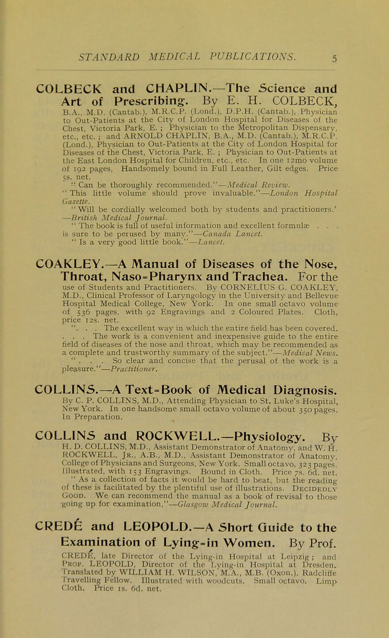 COLBECK and CHAPLIN.—The Science and Art of Prescribing:. By E. H. COLBECK, B.A., M.D. (Cantab.). M.R.C.P. (LoncL), D.P.H. (Cantab.), Physician to Out-Patients at the City of London Hospital for Diseases of the Chest, Victoria Park, E. ; Physician to the Metropolitan Dispensary, etc.. etc. ; and ARNOLD CHAPLIN, B.A., M.D. (Cantab.), M.R.C.P. (Load.), Physician to Out-Patients at the City of London Hospital for Diseases of the Chest, Victoria Park, E. ; Physician to Out-Patients at the East London Hospital for Children, etc., etc. In one i2nio volume of 192 pages, Handsomely bound in Full Leather, Gilt edges. Price 5s. net. Can be thoroughly recommended.—Medical Review.  This little volume should prove invaluable.—London Hospital Gazette. Will be cordially welcomed both by students and practitioners.' —British Medical Journal.  The book is full of useful information and excellent formulae . . . is sure to be perused by many.—Canada Lancet.  Is a very good little book.—Lancet. COAKLEY.—A Manual of Diseases of the Nose, Throat, Naso=Pharynx and Trachea. For the use of Students and Practitioners. By CORNELIUS G. COAKLEY, M.D., Clinical Professor of Laryngology in the University and Bellevue Hospital Medical College, New York. In one small octavo volume of 536 pages, with 92 Engravings and 2 Coloured Plates. Cloth, price I2S. net. . . . The excellent way in which the entire field has been covered, . . . The work is a convenient and inexpensive guide to the entire field of diseases of the nose and throat, Avhich may be recommended as a complete and trustworthy summary of the subject.—Medical News.  . . . So clear and concise that the perusal of the work is a pleasure.—Practitioner. COLLINS.—A Text=Book of Medical Diagnosis. By C. P. COLLINS, M.D., Attending Physician to St. Luke's Hospital, New York. In one handsome small octavo volume of about 3 50 pages. In Preparation. COLLINS and ROCKWELL.—Physiology. By H. D. COLLINS, M.D., Assistant Demonstrator of Anatomy, and W. H. ROCKWELL, Jr., A.B., M.D., Assistant Demonstrator of Anatomy] College of Physicians and Surgeons, New York. Small octavo, 323 pages. Illustrated, with 153 Engravings. Bound in Cloth. Price 7s. 6d. net.  As a collection of facts it would be hard to beat, but the reading of these is facilitated by the plentiful use of illustrations. Decidedly Good. We can recommend the manual as a book of revisal to those ■going up for examination,—Glasgow Medical Journal. CREDfe and LEOPOLD.—A Short Guide to the Examination of Lying:=in Women. By Prof. CREDE, late Director of the Lying-in Hospital at Leipzig; and Prof. LEOPOLD, Director of the Lying-in Hospital at Dresden. ;rranslated by WLLLIAM H. WILSON, M.A., M.B. (Oxon.), Radcliffe Travelling Fellow. Illustrated with woodcuts. Small octavo. Linij) Cloth. Price is. 6d. net.