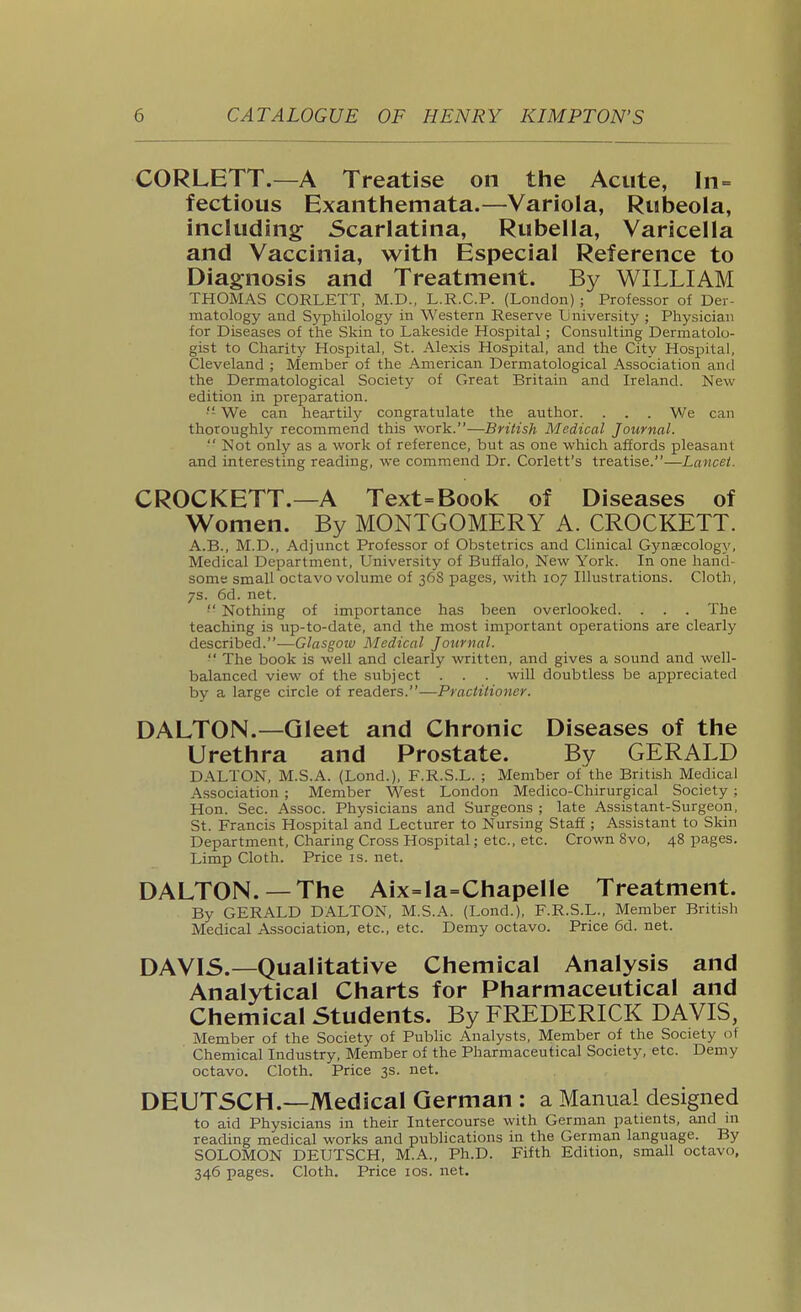 CORLETT.—A Treatise on the Acute, In= fectious Exanthemata.—Variola, Rubeola, including Scarlatina, Rubella, Varicella and Vaccinia, with Especial Reference to Diagnosis and Treatment. By WILLIAM THOMAS CORLETT, M.D., L.R.C.P. (London); Professor of Der- matology and Syphilology in Western Reserve Lniversity ; Physician for Diseases of the Skin to Lakeside Hospital; Consulting Dermatolo- gist to Charity Hospital, St. Alexis Hospital, and the City Hospital, Cleveland ; Member of the American Dermatological Association and the Dermatological Society of Great Britain and Ireland. New edition in preparation. ■'- We can heartily congratulate the author. . . . We can thoroughly recommend this work.—British Medical Journal.  Not only as a work of reference, but as one which affords pleasant and interesting reading, we commend Dr. Corlett's treatise.—Lancet. CROCKETT.—A Text=Book of Diseases of Women. By MONTGOMERY A. CROCKETT. A.B., M.D., Adjunct Professor of Obstetrics and Clinical Gynaecology, Medical Department, University of Buffalo, New York. In one hand- some small octavo volume of 368 pages, with 107 Illustrations. Cloth, 7s. 6d. net. ■ Nothing of importance has been overlooked. . . . The teaching is up-to-date, and the most important operations are clearly described.—Glasgow Medical Journal. ■' The book is well and clearly written, and gives a sound and well- balanced view of the subject . . . will doubtless be appreciated by a large circle of readers.—Practitioner. DALTON.—Gleet and Chronic Diseases of the Urethra and Prostate. By GERALD DALTON, M.S.A. (Lond.), F.R.S.L. ; Member of the British Medical Association ; Member West London Medico-Chirurgical Society ; Hon. Sec. Assoc. Physicians and Surgeons ; late Assistant-Surgeon, St. Francis Hospital and Lecturer to Nursing Staff; Assistant to Skin Department, Charing Cross Hospital; etc., etc. Crown 8vo, 48 pages. Limp Cloth. Price is. net. DALTON.—The Aix=la=Chapelle Treatment. By GERALD DALTON, M.S.A. (Lond.), F.R.S.L., Member British Medical Association, etc., etc. Demy octavo. Price 6d. net. DAVIS.—Qualitative Chemical Analysis and Analytical Charts for Pharmaceutical and Chemical Students. By FREDERICK DAVIS, Member of the Society of Public Analysts, Member of the Society of Chemical Industry, Member of the Pharmaceutical Society, etc. Demy octavo. Cloth. Price 3s. net. DEUTSCH.—Medical German : a Manual designed to aid Physicians in their Intercourse with German patients, and m reading medical works and pubhcations in the German language. By SOLOMON DEUTSCH, M.A., Ph.D. Fifth Edition, small octavo, 346 pages. Cloth. Price ids. net.
