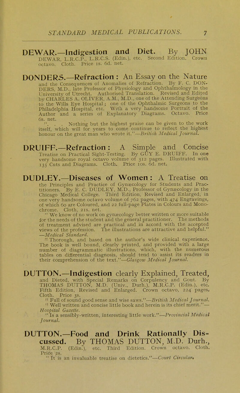DEWAR.—Indigestion and Diet. By JOHN DEWAR, L.R.C.P., L.R.C.S. (Edin.). (^tc. Second Edition. Crown octavo. Cloth. Price is. 6d. net. D0NDER5.—Refraction : An Essay on the Nature and the Consequences of Anomahes of Refraction. By F. C. BON- DERS. M.D., late Professor of Physiology and Ophthalmology in the University of Utrecht. Authorised Translation. Revised and Edited by CHARLES A. OLIVER, A.M., M.D., one of the Attending Surgeons to the Wills Eye Hospital; one of the Ophthalmic Surgeons to the Philadelphia Hospital, etc. With a very handsome Portrait of the Author and a series of Explanatory Diagrams. Octavo. Price 6s. net. . . . Nothing but the highest praise can be given to the work itself, which will for years to come continue to reflect the highest honour on the great man who wrote it.—British Medical Journal. DRUIFF.—Refraction: A Simple and Concise Treatise on Practical Sight-Testing. By GUY E. DRUIFF. In one very handsome royal octavo volume of 312 pages. Illustrated with 135 Cuts and Diagrams. Cloth. Price los. 6d. net. DUDLEY.—Diseases of Women: A Treatise on the Principles and Practice of Gynaecology for Students and Prac- titioners. By E. C. DUDLEY, M.D., Professor of Gynaecology in the Chicago Medical College. Third Edition, Revised and Enlarged, in one very handsome octavo volume of 762 pages, vnth 474 Engravings, of which 60 are Coloured, and 22 full-page Plates in Colours and Mono- chrome. Cloth, 2IS. net.  We know of no work on gynaecology better written or more suitable for the needs of the student and the general practitioner. The methods of treatment advised are practical and in accord with the accepted views of the profession. The illustrations are attractive and helpful. —Medical Standard. Thorough, and based on the author's wide clinical experience. The book is well bound, clearly printed, and provided with a large number of diagrammatic illustrations, which, with the numerous tables on differential diagnosis, should tend to assist its readers in their comprehension of the text.—Glasgow Medical Journal. DUTTON.—Indigestion clearly Explained, Treated, and Dieted, with Special Remarks on Corpulency and Gout. By THOMAS DUTTON, M.D. (Univ., Durh.), M.R.C.P. (Edin.), etc. Fifth Edition, Revised and Enlarged. Crown octavo, 224 pages. Cloth. Price 3s.  Full of sound good sense and wise saws.—British Medical Journal. ■ Well written and concise little book aaid herein is its chief merit.— Hospital Gazette.  Is a sensibly-written, interesting little work.—Provincial Medical Journal. DUTTON.—Food and Drink Rationally Dis- cussed. By THOMAS DUTTON, M.D. Durh., M.R.C.P. (Edin.), etc. Third Edition. Crown octavo. Cloth. Price 2s.  It' is an invaluable treatise on dietetics.—Court Circulart