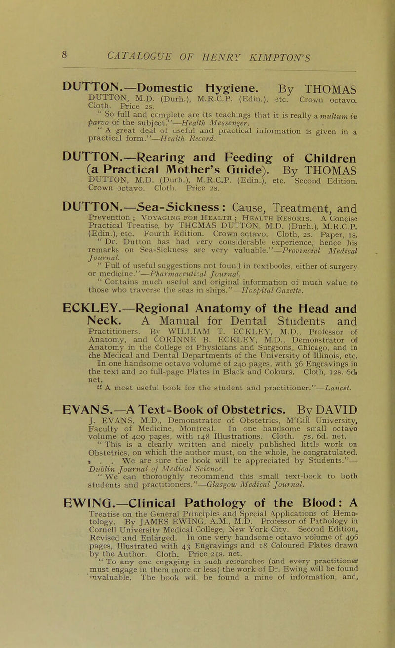 DUTTON.—Domestic Hygiene. By THOMAS BUTTON, M.D. (Durh.). M.R.C.P. (Ediu.), etc. Crown octavo. Cloth. Price 2s.  So full and complete are its teachings that it is really a, multum in parvo of the subject.—Health Messenger.  A great deal of useful and practical information is given in a practical form.—Health Record. DUTTON.—Rearing and Feeding; of Children (a Practical Mother's Guide). By THOMAS BUTTON, M.B. (Burh.), M.R.C.P. (Edin.), etc. Second Edition. Crown octavo. Cloth. Price 2s. DUTTON.—Sea=Sickness : Cause, Treatment, and Prevention ; Voyaging for Health ; Health Resorts. A Concise Practical Treatise, by THOMAS BUTTON, M.B. (Burh.), M.R.C.P. (Edin.), etc. Fourth Edition. Crown octavo. Cloth, 2s. Paper, is.  Br. Button has had very considerable experience, hence his remarks on Sea-Sickness are very valuable.—Provincial Medical Journal.  Full of useful suggestions not found in textbooks, either of surgery or medicine.—Pharmaceutical Journal.  Contains much useful and original information of much value to those who traverse the seas in ships.—Hospital Gazette. ECKLEY.—Regional Anatomy of the Head and Neck. A Manual for Dental Students and Practitioners. By WILLIAM T. ECKLEY, M.B., Professor of Anatomy, and CORINNE B. ECKLEY, M.B., Bemonstrator of Anatomj' in the College of Physicians and Surgeons, Chicago, and in the Medical and Bental Bepartments of the LTniversity of Illinois, etc. In one handsome octavo volume of 240 pages, with 36 Engravings in the text and 20 full-page Plates in Black and Colours. Cloth, 12s. 6d« net.  A most useful book for the student and practitioner.—Lancet. EVAN5.—A Text= Book of Obstetrics. By DAVID J. EVANS, M.B., Bemonstrator of Obstetrics, M'Gill University, Faculty of Medicine, Montreal. In one handsome small octavo volume of 409 pages, with 148 Illustrations. Cloth. 7s. 6d. net.  This is a clearly written and nicely published little work on Obstetrics, on which the author must, on the whole, be congratulated. I . . We are sure the book will be appreciated by Students.— Dublin Journal of Medical Science.  We can thoroughly recommend this small text-book to both students and practitioners.—Glasgow Medical Journal. EWINQ.—Clinical Pathology of the Blood: A Treatise on the General Principles and Special Applications of Hema- tology. By JAMES EWING, A.M., M.B. Professor of Pathology in Cornell University Medical College, New York City. Second Edition, Revised and Enlarged. In one very handsome octavo volume of 496 pages. Illustrated with 43 Engravings and 18 Coloured Plates drawn by the Author. Cloth. Price 21s. net. '■' To any one engaging in such researches (and every practitioner must engage in them more or le.ss) the work of Br. Ewing will be found ■''nvaluable. The book will be found a mine of information, and,