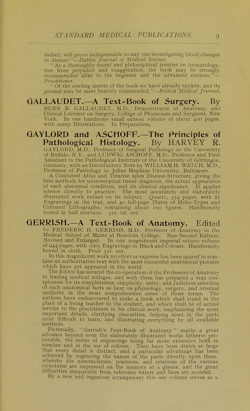 indeed, will prove indispensable to any one investigating blood changes in disease.—Dublin Journal of Medical Science.  As a thoroughly sound and philosophical treatise on hxmatology, free from prejudice and exaggeration, the book may be strongly recommended alike to the beginner and the advanced student.— Practitioner.  Of the sterling merits of the book we have already spoken, and its perusal may be most heartily commended.-—British Medical Journal. GALLAUDET.—A Text=Book of Surgery. By BERN B. GALLAUDET, M.D., Demonstrator of Anatomy, and Clinical Lecturer on Surgery, College of Physicians and Surgeons, New York. In one handsome small octavo volume of about 400 pages, with many Illustrations. In Preparation. GAYLORD and ASCHOFF.—The Principles of Pathological Histology. By HARVEY R. GAYLORD, M.D., Professor of Surgical Pathology in the University of Buffalo, N.Y., and LUDWIG ASCHOFF, M.D., Professor and First Assistant in the Pathological Institute of the University of Gottingeu, Germany, with an Introductory Note by WILLIAM H. WELCH, M.D.. Professor of Pathology in Johns Hopkins University, Baltimore. A Combined Atlas and Treatise upon Disease-Structure, giving the best methods for microscopical tissue diagnosis, the actual appearance of each abnormal condition, and its clinical significance. It applies science directly to practice. The most accurately and elaborately illustrated work extant on its subject.' Quarto, 354 pages, with 81 Engravings in the text, and 40 full-page Plates of Helio-Types and Coloured Lithographs, containing about 200 figures. Handsomely bound in half morocco. 31s. 6d. net. GERRI5H.—A Text=Book of Anatomy. Edited by FREDERIC H. GERRISH, M.D., Professor of Anatomy in the Medical School of Maine at Bowdoin College. New Second Edition, Revised and Enlarged. In one magnificent imperial octavo volume of 944 pages, with 1003 Engravings in Black and Colours. Handsomelv bound in cloth. Price 32s. net. In this magnificent work no effort or expense has been spared to com- bine an authoritative text with the most successful anatomical pictures v;hich have yet appeared in the world. The Editor has secured the co-operation of the Professors of Anatomy in leading medical colleges, and with them has prepared a text con- spicuous for its completeness, simplicity, unity, and judicious selection of such anatomical facts as bear on physiology, surgery, and internal medicine in the most comprehensive sense' of those terms. The authors have endeavoured to make a book which shall stand in the place of a living teacher to the student, and which shall be of actual service to the practitioner in his clinical work, emphasising the most important details, clarifying obscurities, helping most in the parts most difficult to learn, and illustrating everything by all available methods. Pictorially,  Gerrish's Text-Book of Anatomy  marks a great advance beyond even the elaborately illustrated works hitherto pro- curable, the series of engravings being far more extensive both in number and in the use of colours. They have been drawn so large that every detail is distinct, and a particular advantage has been achieved by engraving the names of the parts directly upon them, whereby the nomenclature, positions, and relations of the various structures are impressed on the memory at a glance, and the great difficulties inseparable from reference letters and lines are avoided. By a new and ingenious arrangement this one volume serves as a