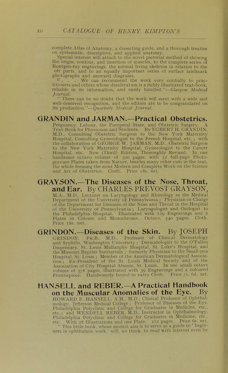 complete Atlas of Anatomy, a dissecting guide, and a thorough treatise on systematic, descriptive, and applied anatomy. Special interest will attach to the novel pictorial method of showing the origin, contour, and insertion of muscles, to the complete series of Rontgen-ray engravings, the normal living skeleton in relation to the oft parts, and to an equally important series of surface landmark photographs and annexed diagrams. . . . We can recommend the work very cordialljr to prac- titioners and others whose desideratum is a richly illustrated text-book, reliable in its information, and easily handled.—Glasgow Medical Journal.  There can be no doubt that the work will meet with a wide and well-deserved recognition, and the editors are to be congratulated on its production.—Quarlerly Medical Journal. GRANDIN and JARMAN.—Practical Obstetrics. Pregnancy, Labour, the Puerperal State, and Obstetric Surgery. A Text-Book for Physicians and Students. By EGBERT H. GRANDIN, M.D., Consulting Obstetric Surgeon to the New York Maternity Hospital, Consulting Gynecologist to the French Hospital, etc. ; with the collaboration of GEORGE W. JARMAN, M.D., Obstetric Surgeon to the New York Maternity Hospital, Gynecologist to the Cancer Hospital, etc. New (Third) Edition, Thoroughly Revised. In one handsome octavo volume of 500 pages, with 52 full-page Photo- gravure Plates taken from Nature, besides many other cuts in the text, the whole forming the most Modern and Complete Work on the Science and Art of Obstetrics. Cloth. Price i8s. net. GRAYSON.—The Diseases of the Nose, Throat, and Ear. By CHARLES PREVOST GRAYSON, M.A., M.D., Lecturer on Laryngology and Rhinology in the Medical Department of the University of Perinsylvania ; Physician-in-Charge of the Department for Diseases of the Nose and Throat in the Hospital of the University of Pennsylvania; Laryngologist and Otologist to the Philadelphia-Hospital. Illustrated with 129 Engravings and 8 Plates in Colours and Monochrome. Octavo, 540 pages. Cloth. Price 18s. net. GRINDON.—Diseases of the Skin. By JOSEPH GRINDON, Ph.B., M.D., Professor of Clinical Dermatology and Syphilis, Washington University ; Dermatologist to the O'Fallon Dispensary, St. Louis Mullanphv Hospital, St. Luke's Hospital, and the Missouri Baptist Sanitarium ;' formerly Physician to the Small-pox Hospital, St. Louis ; Member of the American Dermatological Associa- tion ; Ex-President of the St. Louis Medical Society and of the Association of City Hospital Alumni, St. Louis. In one small octave volume of 378 pages, illustrated with 39 Engravings and a coloured Frontispiece. Handsomely bound in extra Cloth. Price 7s. 6d. net. HANSELL and REBER.—A Practical Handbook on the Muscular Anomalies of the Eye. By HOWARD F. HANSELL. A.M., M.D., Clinical Professor of Ophthal- mologv, Jefferson Medical College ; Professor of Diseases of the Eye, Philadelphia Polyclinic and College for Graduates in Medicine, etc., etc.; and WENDELL REBER, M.D., Instructor in Ophthalmology, Philadelphia Polyclinic and College for Graduates in Medicine, etc., etc. With 28 Illustrations and one Plate. 1S2 pages. Price 6s. net.  This little book, whose modest aim is to serve as a guide to ' begin- ners in ophthalmic work,' will, we think, bo read with interest even by