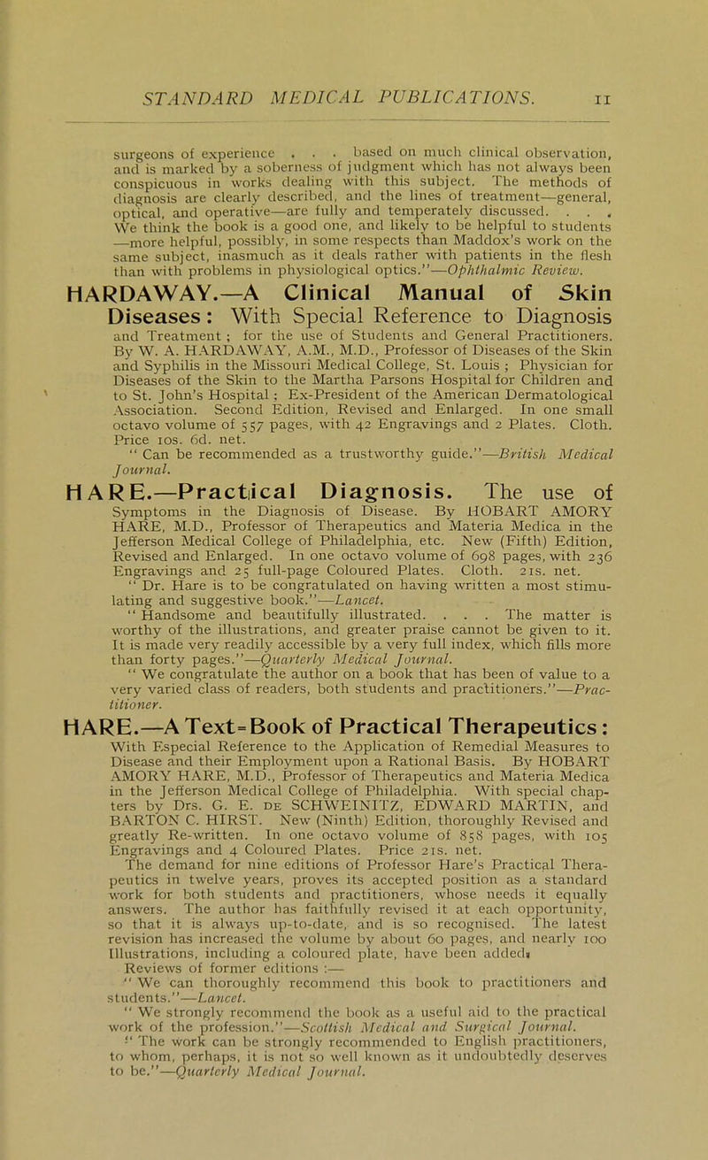 surgeons of experience . . . based on much clinical observation, and is marked by a soberness of judgment which has not always been conspicuous in works dealing with this subject. The methods of diagnosis are clearly described, and the lines of treatment—general, optical, and operative—are fully and temperately discussed. . . . We think the book is a good one, and likely to be helpful to students more helpful, possibly, in some respects than Maddox's work on the same subject, inasmuch as it deals rather with patients in the flesh than with problems in physiological optics.—Ophthalmic Review. HARDAWAY.—A Clinical Manual of Skin Diseases: With Special Reference to Diagnosis and Treatment ; for the use of Students and General Practitioners. By W. A. H.\RDAWAY, A.M., M.D., Professor of Diseases of the Skin and Syphilis in the Missouri Medical College, St. Louis ; Physician for Diseases of the Skin to the Martha Parsons Hospital for Children and to St. John's Hospital : Ex-President of the American Dermatological ,\ssociation. Second Edition, Revised and Enlarged, fn one small octavo volume of 557 pages, with 42 Engravings and 2 Plates. Cloth. Price ICS. 6d. net.  Can be recommended as a trustworthy guide.—British Medical Journal. HARE.—Practical Diagnosis. The use of Symptoms in the Diagnosis of Disease. By HOBART AMORY HARE, M.D., Professor of Therapeutics and Materia Medica in the Jefferson Medical College of Philadelphia, etc. New (Fifth) Edition, Revised and Enlarged. In one octavo volume of 698 pages, with 236 Engravings and 25 full-page Coloured Plates. Cloth. 21s. net.  Dr. Hare is to be congratulated on having written a most stimu- lating and suggestive book.-—Lancet.  Handsome and beautifully illustrated. . . . The matter is worthy of the illustrations, and greater praise cannot be given to it. It is made very readily accessible by a very full index, which fills more than forty pages.—Quarterly Medical Journal.  We congratulate the author on a book that has been of value to a very varied class of readers, both students and practitioners.—Prac- titioner. HARE.—A Text=Book of Practical Therapeutics: With Especial Reference to the Application of Remedial Measures to Disease and their Employment upon a Rational Basis. By HOBART AMORY HARE, M.D., Professor of Therapeutics and Materia Medica in the Jefferson Medical College of Philadelphia. With special chap- ters by Drs. G. E. de SCHWEINITZ, EDWARD MARTIN, and BARTON C. HIRST. New (Ninth) Edition, thoroughly Revised and greatly Re-written. In one octavo volume of 858 pages, with 105 Engravings and 4 Coloured Plates. Price 21s. net. The demand for nine editions of Professor Hare's Practicpil Thera- peutics in twelve years, proves its accepted position as a standard work for both students and practitioners, whose needs it equally answers. The author has faithfully revised it at each opportunity, so that it is always up-to-date, and is so recognised. The latest revision has increa.sed the volume by about 60 pages, and nearly 100 Illustrations, including a coloured plate, have been addedi Reviews of former editions :—  We can thoroughly recommend this book to practitioners and students.—Lancet.  We strongly recommend the book as a useful aid to the practical work of the profession.—Scottish Medical and Surpical Journal. '■' The work can be strongly recommended to Englisli practitioners, to whom, perhaps, it is not so well known as it undoubtedly deserves to be.—Quarterly Medical Journal.