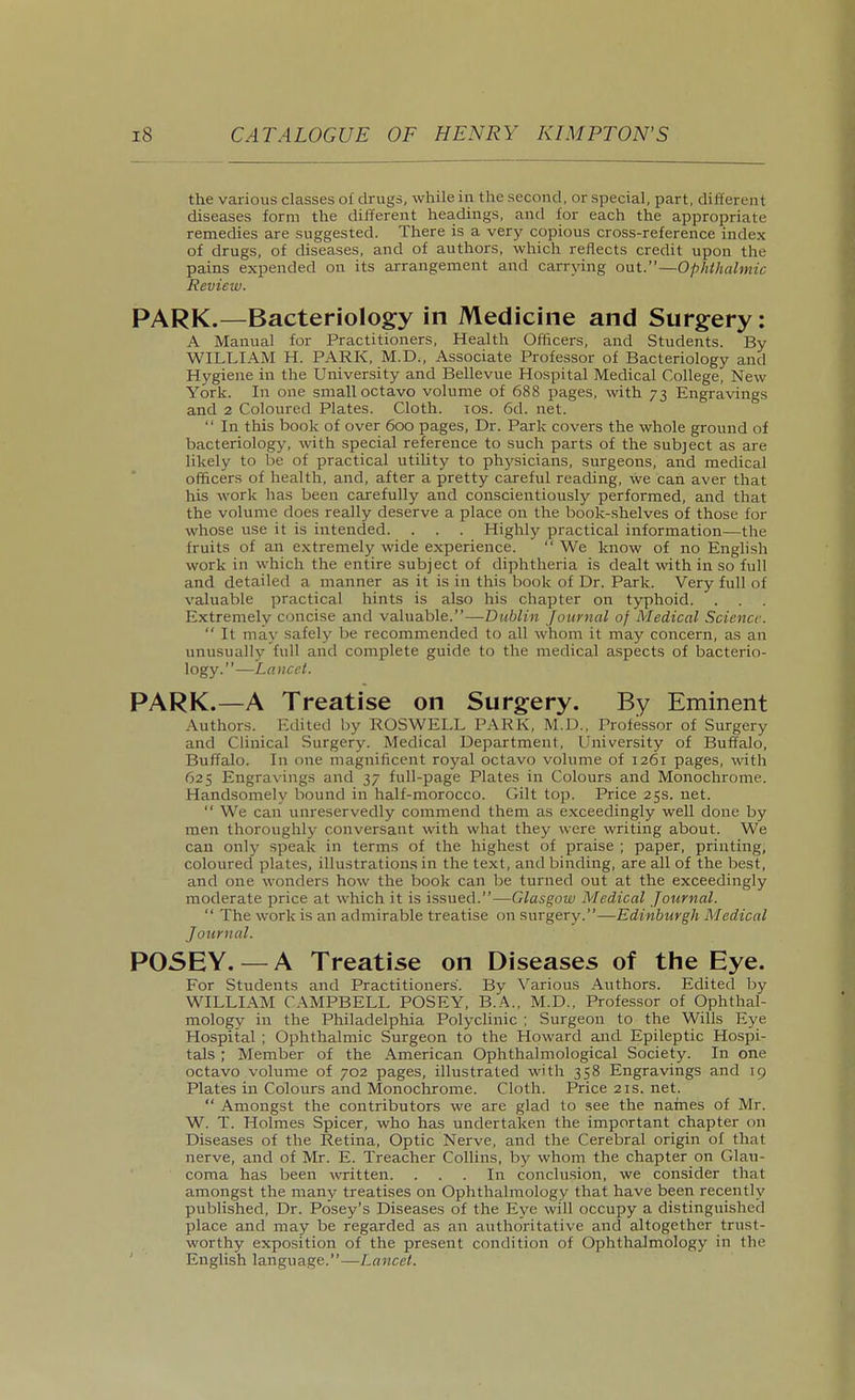 the various classes of drugs, while in the second, or special, part, dillereiit diseases form the different headings, and for each the appropriate remedies are suggested. There is a very copious cross-reference index of drugs, of diseases, and of authors, which reflects credit upon the pains expended on its arrangement and carrying out.—Ophthalmic Review. PARK.—Bacteriology in Medicine and Surgery; A Manual for Practitioners, Health Officers, and Students. By WILLIAM H. PARK, M.D., Associate Professor of Bacteriology and Hygiene in the University and Bellevue Hospital Medical College, New York. In one small octavo volume of 688 pages, with 73 Engravings and 2 Coloured Plates. Cloth. los. 6d. net.  In this book of over 600 pages, Dr. Park covers the whole ground of bacteriology, with special reference to such parts of the subject as are likely to be of practical utility to phj'sicians, surgeons, and medical officers of health, and, after a pretty careful reading, we can aver that his work has been carefully and conscientiously performed, and that the volume does really deserve a place on the book-shelves of those for whose use it is intended. . . . Highly practical information—the fruits of an extremely wide experience.  We know of no Enghsh work in which the entire subject of diphtheria is dealt with in so full and detailed a manner as it is in this book of Dr. Park. Very full of valuable practical hints is also his chapter on typhoid. Extremely concise and valuable.—Dublin Journal of Medical Science.  It may safely be recommended to all whom it may concern, as an unusually full and complete guide to the medical aspects of bacterio- logy.—Lancet. PARK.—A Treatise on Surgery. By Eminent Authors. Edited by ROSWELL PARK, M.D., Professor of Surgery and Clinical Surgery. Medical Department, University of Buffalo, Buffalo. In one magnificent royal octavo volume of 1261 pages, with 625 Engravings and 37 full-page Plates in Colours and Monochrome. Handsomely bound in half-morocco. Gilt top. Price 25s. net.  We can unreservedly commend them as exceedingly well done by men thoroughly conversant with what they were writing about. We can only speak in terms of the highest of praise ; paper, printing, coloured plates, illustrations in the text, and binding, are all of the best, and one wonders how the book can be turned out at the exceedingly moderate price at which it is issued.—Glasgow Medical Journal.  The work is an admirable treatise on surgery.—Edinburgh Medical Journal. POSEY. — A Treatise on Diseases of the Eye. For Students and Practitioners. By X^arious Authors. Edited by WILLIAM CAMPBELL POSEY, B.A., M.D., Professor of Ophthal- mology in the Philadelphia Polyclinic ; Surgeon to the Wills Eye Hospital ; Ophthalmic Surgeon to the Howard and Epileptic Hospi- tals ; Member of the American Ophthalmological Society. In one octavo volume of 702 pages, illustrated with 358 Engravings and 19 Plates in Colours and Monochrome. Cloth. Price21s.net.  Amongst the contributors we are glad to see the names of Mr. W. T. Holmes Spicer, who has undertaken the important chapter on Diseases of the Retina, Optic Nerve, and the Cerebral origin of that nerve, and of Mr. E. Treacher Collins, by whom the chapter on Glau- coma has been written. ... In conclusion, we consider that amongst the many treatises on Ophthalmology that have been recently published, Dr. Posey's Diseases of the Eye will occupy a distinguished place and may be regarded as an authoritative and altogether trust- worthy exposition of the present condition of Ophthalmology in the English language.—Lancet.