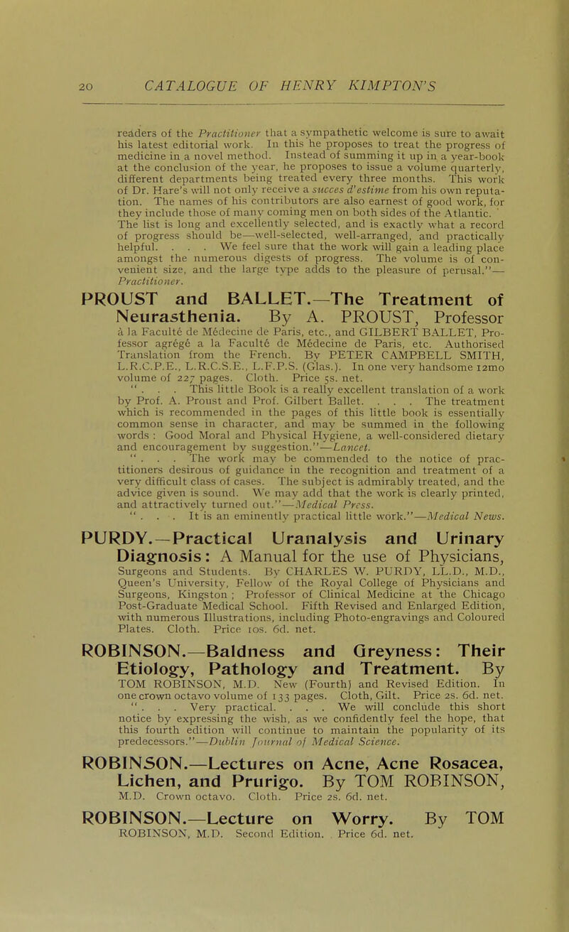 readers of the Practitioner that a sympathetic welcome is sure to await his latest editorial work. In this he proposes to treat the progress of medicine in a novel method. Instead of summing it up in a year-book at the conclusion of the year, he proposes to issue a volume quarterly, different departments being treated every three months. This work of Dr. Hare's will not only receive a succes d'estime from his own reputa- tion. The names of his contributors are also earnest of good work, for they include those of many coming men on both sides of the Atlantic. The' list is long and excellently selected, and is exactly what a record of progress should be—well-selected, well-arranged, and practically helpful. . . . We feel sure that the work will gain a leading place amongst the numerous digests of progress. The volume is of con- venient size, and the large type adds to the pleasure of perusal.— Practitioner. PROUST and BALLET.—The Treatment of Neurasthenia. By A. PROUST, Professor a la Faculte de Medecine de Paris, etc., and GILBERT BALLET, Pro- fessor agrege a la Faculte de Medecine de Paris, etc. Authorised Translation from the French. By PETER CAMPBELL SMITH, L.R.C.P.E., L.R.C.S.E., L.F.P.S. (Glas.). In one very handsome lamo volume of 227 pages. Cloth. Price 5s. net.  . . . This little Book is a really excellent translation of a work by Prof. A. Proust and Prof. Gilbert Ballet. . . . The treatment which is recommended in the pages of this little book is essentially common sense in character, and may be summed in the following words : Good Moral and Physical Hygiene, a well-considered dietary and encouragement by suggestion.—Lancet.  . . . The work may be commended to the notice of prac- titioners desirous of guidance in the recognition and treatment of a very difficult class of cases. The subject is admirably treated, and the advice given is sound. We may add that the work is clearly printed, and attractively turned out.—Medical Press.  . . . It is an eminently practical little work.—Medical News. PURDY. —Practical Uranalysis and Urinary Diagnosis: A Manual for the use of Physicians, Surgeons and Students. By CHARLES W. PURDY, LL.D., M.D., Queen's University, Fellow of the Royal College of I'hysicians and Surgeons, Kingston ; Professor of Clinical Medicine at the Chicago Post-Graduate Medical School. Fifth Revised and Enlarged Edition, with numerous Illustrations, including Photo-engravings and Coloured Plates. Cloth. Price los. 6d. net. ROBINSON.—Baldness and Qreyness: Their Etiology, Pathology and Treatment. By TOM ROBINSON, M.D. New (Fourth) and Revised Edition. In one crown octavo volume of 133 pages. Cloth, Gilt. Price 2S. 6d. net.  . . . Very practical. . . . We will conclude this short notice by expressing the wish, as we confidently feel the hope, that this fourth edition will continue to maintain the popularity of its predecessors.—Dublin Journal of Medical Science. ROBINSON.—Lectures on Acne, Acne Rosacea, Lichen, and Prurigo. By TOM ROBINSON, M.D. Crown octavo. Cloth. Price 2S. 6d. net. ROBINSON.—Lecture on Worry. By TOM ROBINSON, M.D. Second Edition. Price 6d. net.