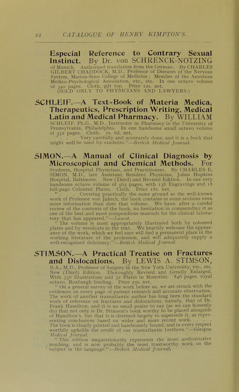 Especial Reference to Contrary Sexual Instinct. By Dr. von SCHRENCK-NOTZING of Munich. Authorised translation from the German. By CHARLES GILBERT CHADDOCK, M.D., Professor of Diseases of'the Nervous System, Marion-Sims College of Medicine ; Member of the American Medico-Psychological Association, etc., etc. In one octavo volume of 340 pages. Cloth, gilt top. Price 12s. net. (SOLD ONLY TO PHYSICIANS AND LAWYERS.) 5CHLEIF.—A Text=Book of Materia Medica, Therapeutics, Prescription Writing, Medical Latin and Medical Pharmacy. By WILLIAM SCHLEIF, Ph.G., M.D., Instructor in Pharmacy in'the University of Pennsylvania, Philadelphia. In one handsome small octavo volume of 352 pages. Cloth. 7s. 6d. net.  . . . Very carefully and accurately done, and it is a book that might well be used by students.—British Medical Journal. SIMON.—A Manual of Clinical Diagnosis by Microscopical and Chemical Methods. For Students, Hospital Physicians, and Practitioners. By CHARLES E. SIMON, M.D., late Assistant Resident Physician, Johns Hopkins Hospital, Baltimore. New (Third) and Revised Edition. In one very handsome octavo volume of 563 pages, with 138 Engravings and 18 full-page Coloured Plates. Cloth. Price iSs. net.  . . . Covering practically the same ground as the well-known work of Professor von Jaksch, the book contains in some sections even more information than does that volume. We have, after a careful review of the contents of the book, no hesitation in commendintr it as one of the best and most compendious manuals for the clinical labora- tory that has appeared.—Lancet.  The volume is most appropriately illustrated both by coloured plates and by woodcuts in the text. We heartily welcome the appear- ance of the work, which we feel sure will find a permanent place in the working literature of the profession, and will adequately supply a well-recognised deficiency.—British Medical Journal. STIMSON.—A Practical Treatise on Fractures and Dislocations. By LEWIS A. STIMSON, B.A., M.D., Professor of Surgery in the New York University, etc., etc. New (Third) Edition. Thoroughly Revised and Greatly Enlarged. With 336 Illustrations and 32 Plates in Monotint. 846 pages, royal octavo, Roxburgh binding. Price 25s. net.  On a general survey of the work before us, we are struck with the evidences on every page of patient research and accurate observation. The work of another transatlantic author has long been the standard work of reference on fractures and dislocations, namely, that of Dr. Frank Hamilton, and it is no small praise to say (as we can honestly do) that not only is Dr. Stimsou's book worthy to be placed alongside of Hamilton's, but that it is destined largely to supersede it, as repre- senting conclusions based on wider and more recent work. The book is clearly printed and handsomely bound, and in every respect worthily upholds the credit of our transatlantic brethren.—Glasgow .Medical Journal.  This edition unquestionably represents the most authoritative teaching, and is now probably the most trustworthy work on the ' subject in the language.—British Medical Journal.