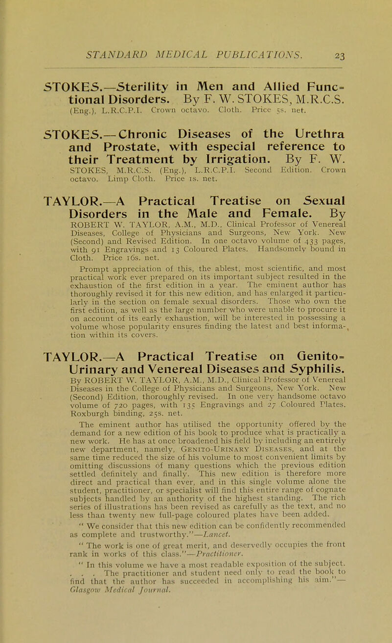 STOKES.—Sterility in Men and Allied Func- tional Disorders. By F. W. STOKES, M.R.C.S. (Eng.), L.R.C.P.I. Crown octavo. Cloth. Price 3s. net. STOKES.—Chronic Diseases of the Urethra and Prostate, with especial reference to their Treatment by Irrig^ation. By F. W. STOKES, M.R.C.S. (Eng.), L.R.C.P.I. Second Edition. Crown octavo. Limp Cloth. Price is. net. TAYLOR.—A Practical Treatise on Sexual Disorders in the Male and Female. By ROBERT W. TAYLOR, A.M., M.D., Clinical Profes.sor of Venereal Diseases, College of Physicians and Surgeons, New York. New (Second) and Revised Edition. In one octavo volume of .433 pages, with 91 Engravings and 13 Coloured Plates. Handsomely bound in Cloth. Price i6s. net. Prompt appreciation of this, the ablest, most scientific, and most practical work ever prepared on its important subject resulted in the exhaustion of the first edition in a year. The eminent author has thoroughly revised it for this new edition, and has enlarged it particu- larly in the section on female sexual disorders. Those who own the first edition, as well as the large number who were unable to procure it on account of its early exhaustion, will be interested in possessing a volume whose popularity ensures finding the latest and best informa-, tion within its covers. TAYLOR.—A Practical Treatise on Genito= Urinary and Venereal Diseases and Syphilis. By ROBERT W. TAYLOR, A.M., M.D., Clinical Professor of Venereal Diseases in the College of Physicians and Surgeons, New York. New (Second) Edition, thoroughly revised. In one very handsome octavo volume of 720 pages, with 135 Engravings and 27 Coloured Plates. Roxburgh binding, 25s. net. The eminent author has utihsed the opportunity offered by the demand for a new edition of his book to produce what is practically a new work. He has at once broadened his field by including an entirely new department, namely, Genito-Urinary Diseases, and at the same time reduced the size of his volume to most convenient limits by omitting discussions of many questions which the previous edition settled definitely and finally. This new edition is therefore more direct and practical than ever, and in this single volume alone the student, practitioner, or speciaHst will find this entire range of cognate subjects handled by an authority of the highest standing. The rich series of illustrations has been revised as carefully as the text, and no less than twenty new full-page coloured plates have been added.  We consider that this new edition can be confidently recommended as complete and trustworthy.—Lancet.  The work is one of great merit, and deservedly occupies the front rank in works of this class.—Practitioner.  In this volume we have a most readable expo.sition of the subject. . . . The practitioner and student need only to read the book to find that the author has succeeded in accomplishing his aim.— Glasgnzv Medical Journal.