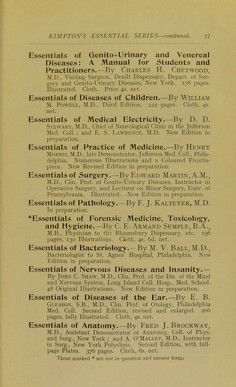 Essentials of Qenito=Urinary and Venereal Diseases: A Manual for Students and Practitioners.—By Charles H. Chetwood, M.D., Visiting Surgeon, Denilt Dispensary, Depart, of Sur- gery and Genito-Urinary Diseases, New York. 178 pages. Illustrated. Cloth. Price 4s. net. Essentials of Diseases of Children.—By William M. Powell, M.D., Third Edition. 222 pages. Cloth, 4s. net. Essentials of Medical Electricity.—By D. D. Stewart, M.D., Chief of Neurological CHnic in the Jefferson Med. Coll. ; and E. S. Lawrence, M.D. New Edition in preparation. Essentials of Practice of Medicine.—By Henry Morris, M.D., late Demonstrator, Jefferson Med. Coll., Phila- delphia. Numerous Illustrations and a Coloured Frontis- piece. New Revised Edition in preparation. Essentials of Surgery.—By Edward Martin, A.M., M.D., Clin. Prof, of Genito-tJrinary Diseases, Instructor in Operative Surgery, and Lecturer on Minor Surgery, Univ. of Pennsylvania. Illustrated. New Edition in preparation. Essentials of Pathology.—By F. J. Kalteyer, M.D. In preparation. *Essentials of Forensic Medicine, Toxicology, and Hygiene.—By C. E. Armand Semple, B.A., M.B., Physician to the Bloomsbury Dispensarj^, etc. 196 pages, 130 Illustrations. Cloth, 4s. 6d. net. Essentials of Bacteriology. — By M. V. Ball,M.D., Bacteriologist to St. Agnes' Hospital, Philadelphia. New Edition in preparation. Essentials of Nervous Diseases and Insanity.— By John C. Shaw, M.D., CHn. Prof, of the Dis. of the Mind and Nervous System, Long Island Coll. Hosp., Med. School. 48 Original Illustrations. New Edition in preparation. Essentials of Diseases of the Ear.—By E. B. Gleason, S.B., M.D., Clin. Prof, of Otology, Philadelphia Med. Coll. Second Edition, revised and enlarged. 206 pages, fully Illustrated. Cloth, 4s. net. Essentials of Anatomy.—By Fred J. Brockway, M.D., Assistant Demonstrator of Anatomy, Coll. of Phys. and Surg., New York ; and A. O'Malley, M.D., Instructor in Surg., New York Polyclinic. Second Edition, with full- page Plates. 376 pages. Cloth, 6s. net. Those marked * are not in question and answer form*