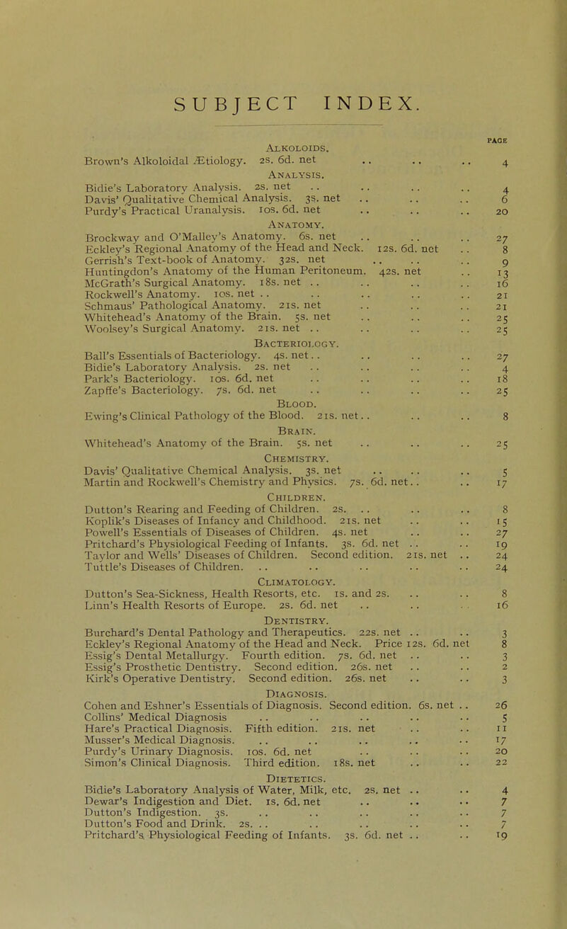 SUBJECT INDEX. PAGE AXKOLOIDS. Brown's Alkoloidal ^Etiology. 2S. 6d. net .. .. .. ^ Analysis. Bidie's Laboratory Analysis. 2s. net . . .. .. .. ^ Davis' Qualitative Chemical Analysis. 3s. net .. .. .. 6 Purdy's Practical Uranalysis. los. 6d. net .. .. .. 20 Anatomy. Brockway and O'Malley's Anatomy. 6s. net .. .. .. 27 Eckley's Regional Anatomy of the Head and Neck. 12s. 6d. net .. 8 Gerrish's Text-book of Anatomy. 32s. net .. . . . . g Huntingdon's-Anatomy of the Human Peritoneum. 42s.net .. 13 McGrath's Surgical Anatomy, i8s.net .. .. .. .. 16 Rockwell's Ajiatomy. ios.net.. .. .. .. .. 21 Schmaus' Pathological Anatomy. 21s.net .. .. .. 21 Whitehead's Anatomy of the Brain. 5s. net .. .. .. 25 Woolsey's Surgical .Anatomy. 21s. net .. .. .. .. 25 Bacteriology. Ball's Essentials of Bacteriology. 4s. net.. .. .. .. 27 Bidie's Laboratory Analysis. 2s. net .. .. .. .. 4 Park's Bacteriology. los. 6d. net .. .. .. .. 18 Zapffe's Bacteriology. 7s. 6d.net .. .. .. .. 25 Blood. Ewing's Clinical Pathology of the Blood. 21s. net.. .. .. 8 Brain. Whitehead's Anatomy of the Brain. 5s.net .. .. .. 25 Chemistry. Davis' Qualitative Chemical Analysis. 3s. net .. .. .. 5 Martin and Rockwell's Chemistry and Physics. 7s. 6d. net.. .. 17 Children. Dutton's Rearing and Feeding of Children. 2s. .. .. .. 8 Koplik's Diseases of Infancy and Childhood. 21s.net .. .. 15 Powell's Essentials of Diseases of Children. 4s. net .. .. 27 Pritchard's Physiological Feeding of Infants. 3s. 6d. net .. .. 19 Taylor and Wells'Diseases of Children. Second edition. 21s. net .. 24 Tuttle's Diseases of Children. .. .. .. .. .. 24 Climatology. Dutton's Sea-Sickness, Health Resorts, etc. is. and 2S. .. .. 8 Linn's Health Resorts of Europe. 2S. 6d. net .. .. . . 16 Dentistry. Burchard's Dental Pathology and Therapeutics. 22s. net .. .. 3 Eckley's Regional Anatomy of the Head and Neck. Price 12s. 6d. net 8 Essig's Dental Metallurgy. Fourth edition. 7s. 6d. net .. . . 3 Essig's Prosthetic Dentistry. Second edition. 26s. net .. .. 2 Kirk's Operative Dentistry. Second edition. 26s. net .. .. 3 Diagnosis. Cohen and Eshner's Essentials of Diagnosis. Second edition. 6s. net .. 26 Collins' Medical Diagnosis .. .. .. .. .. 5 Hare's Practical Diagnosis. Fifth edition. 21s. net .. .. 11 Musser's Medical Diagnosis. .. .. .. .. .. 17 Purdy's Urinary Diagnosis. los. 6d. net .. . . . . 20 Simon's Clinical Diagnosis. Third edition, i8s.net .. .. 22 Dietetics. Bidie's Laboratory Analysis of Water, Milk, etc. 2S. net .. • • 4 Dewar's Indigestion and Diet. is. 6d. net .. .. ■ • 7 Dutton's Indigestion. 3s. . . . . . . .. . . 7 Dutton's Food and Drink. 2s. . . . . . . .. .. 7 Pritchard'Si Physiological Feeding of Infants. 3s. 6d. net .. .. 19