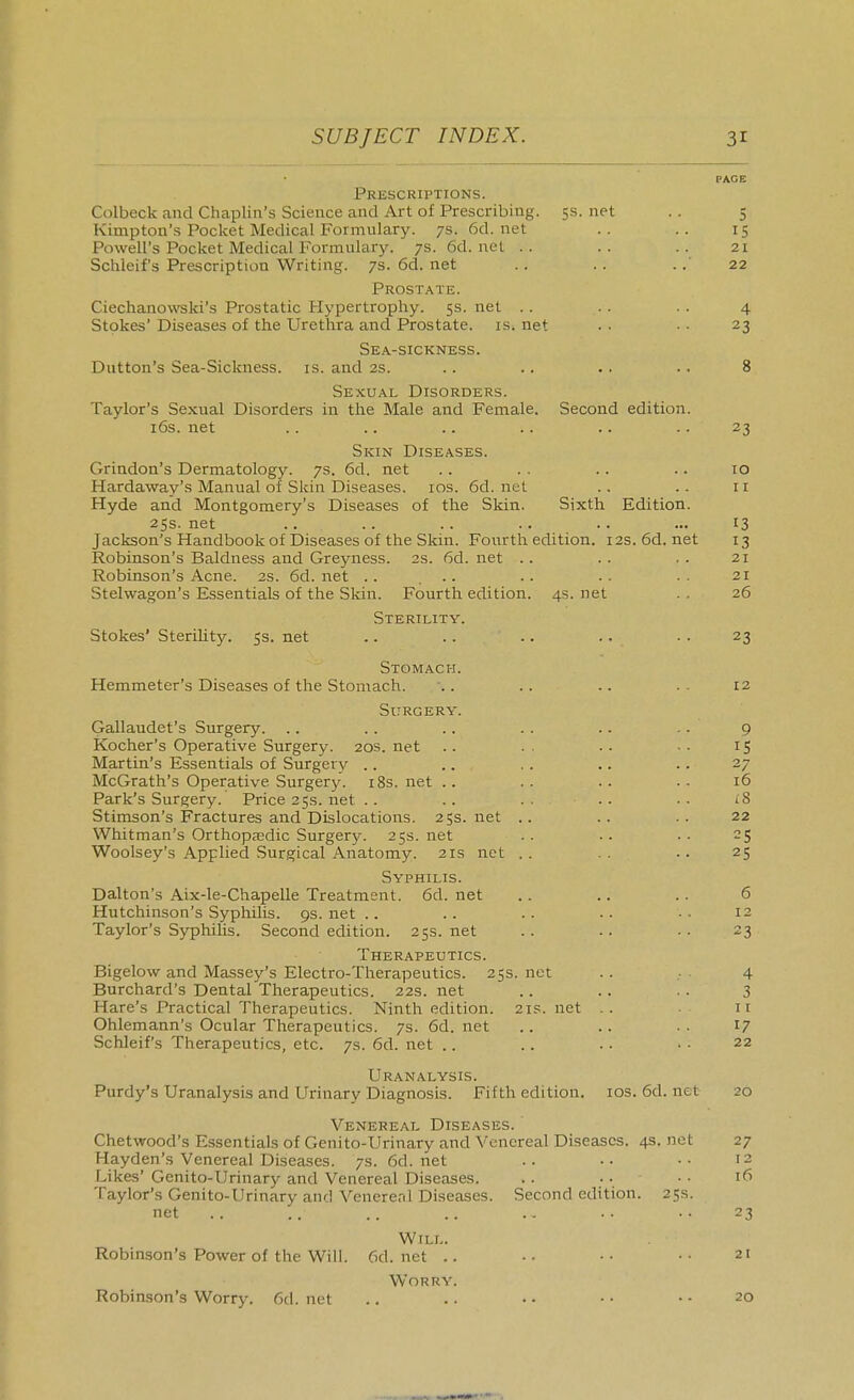 PACE Prescriptions. Colbeck and Chaplin's Science and Art of Prescribing. 5s. net . . 5 Kimpton's Pocket Medical Formulary. 7s. 6d.net .. .. 15 Powell's Pocket Medical Formulary. 7s. 6d. net .. .. .. 21 Schleif's Prescription Writing. 7s. 6d. net .. . . .22 Prostate. Ciechanovreki's Prostatic Hypertrophy. 5s. net .. .. . . 4 Stokes' Diseases of the Urethra and Prostate, is. net . . . • 23 Sea-sickness. Button's Sea-Sickness, is. and 2S. .. . . . . . . 8 Sexual Disorders. Taylor's Sexual Disorders in the Male and Female. Second edition. i6s. net .. .. .. .. .. .. 23 Skin Diseases. Grindon's Dermatology. 7s. 6d. net .. . . .. .. 10 Hardaway's Manual of Skin Diseases, ids. 6d. net .. .. 11 Hyde and Montgomery's Diseases of the Skin. Sixth Edition. 2SS. net .. .. .. .. .. ... 13 Jackson's Handbook of Diseases of the Skin. Fourth edition. 12s.6d.net 13 Robinson's Baldness and Greyness. 2s. 6d. net .. . . . . 21 Robinson's Acne. 2S. 6d. net .. ... .. . . ■ • 21 Stelwagon's Essentials of the Skin. Fourth edition. 4s. net . . 26 Sterility. Stokes' SteriUty. 5s. net .. .. .. .. .. 23 Stomach. Hemmeter's Diseases of the Stomach. ■.. .. .. . . 12 Surgery. Gallaudet's Surgery. .. .. .. . . .. .. 9 Kocher's Operative Surgery. 20s. net . . . ■ • ■ ■ 15 Martin's Essentials of Surgery .. .. . . .. .. 27 McGrath's Operative Surgery. i8s. net .. . . .. . . 16 Park's Surgery. Price35s.net.. .. .. .. •• i8 Stimson's Fractures and Dislocations. 25s. net .. .. .. 22 Whitman's Orthopaedic Surgery. 25s. net . . •. • . 25 Woolsey's Applied Surgical Anatomy. 21s net .. . . .. 25 Syphilis. Dalton's Aix-le-Chapelle Treatment. 6d. net .. .. .. 6 Hutchinson's Syphilis. 9s. net .. .. . . • • • • 12 Taylor's Syphilis. Second edition. 25s. net . . .. ■ ■ 23 Therapeutics. Bigelow and Massey's Electro-Therapeutics. 25s. net .. 4 Burchard's Dental Therapeutics. 22s. net .. .. .. 3 Hare's Practical Therapeutics. Ninth edition. 21s. net .. 11 Ohlemann's Ocular Therapeutics. 7s. 6d. net .. .. . . 17 Schleif's Therapeutics, etc. 7s. 6d. net .. . . . . • ■ 22 Uranalysis. Purdy's Uranalysis and Urinary Diagnosis. Fifth edition, ids. 6d. net 20 Venereal Diseases. Chetwood's Essentials of Genito-Urinary and Venereal Diseases. 4s. net 27 Hayden's Venereal Diseases. 7s. 6d.net .. .. •• 12 Likes' Genito-Urinary and Venereal Diseases. .. .. • • 16 Taylor's Genito-Urinary and Venererd Diseases. Second edition. 25s. net .. .. .. .. .. . . .. 23 Will. Robinson's Power of the Will. 6d.net .. •. •■ •• 21 Worry. Robinson's Worry. 6d. net .. .. • • • • • • 20