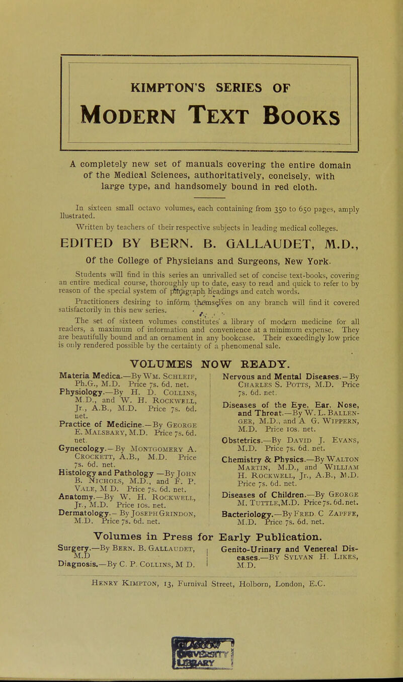 KIMPTON'S SERIES OF Modern Text Books A completely new set of manuals covering the entire domain of the Medical Sciences, authoritatively, concisely, with large type, and handsomely bound in red cloth. la sixteen small octavo volumes, each containing from 350 to 650 pages, amply llustrated. Written by teachers of their respective subjects in leading medical colleges. EDITED BY BERN. B. QALLAUDET, M.D., Of the College of Physicians and Surgeons, New York. Students will find in this series an unrivalled set of concise text-books, covering an entire medical course, thoroughly up to date, easy to read and quick to refer to by reason of the special system of jrftti^graph headings and catch words. Practitioners desiring to inform th^s^ves on any branch will find it covered satisfactorily in this new series. - ^ The set of sixteen volumes constitutes' a Hbrary of mod*;m medicine for all readers, a maximum of information and convenience at a minimum expense. They are beautifully bound and an ornament in any bookcase. Their exceedingly low price is only rendered possible by the certainty of a phenomenal sale. VOLUMES NOW READY. Materia Medica.—ByWM. Schleif, Ph.G., M.D. Price 7s. 6d. net. Physiology.—By H. D. Collins, M.D., and W. H. Rockwell, Jr., A.B., M.D. Price s. 6d. net. Practice of Medicine.—By George E. Malsbary, M.D. Price 7s. 6d. net. Gynecology.—By ^Montgomery A. Crockett, A.B., M.D. Price 7s. 6d. net. Histology and Pathology —By John B. Nichols, M.D., and F. P. Vale, M D. Price 7s. 6d. net. Anatomy.—By W. H. Rockwell, Jr., M.D. Price los. net. Dermatology. - By Joseph Grindon, M.D. Price7s.6d.net. Nervous and Mental Diseases. —By Charles S. Potts, M.D. Price 7s. 6d. net. Diseases of the Eye, Ear, Nose, and Throat.—By W. L. Ballen- GER, M.D., and A G. WiPPERN, M.D. Price ICS. net. Obstetrics.—By David J. Evans, M.D. Price 7s. 6d. net. Chemistry & Physics.—By Walton Martin, M.D., and William H. Rockwell, Jr., A.B., W.D. Price 7s. 6d. net. Diseases of Children.—By George M. Tuttle.M.D. Price7s.6d.net. Bacteriology.—By Fred C Zapffe, M.D. Price 7s. 6d. net. Volumes in Press for Early Publication. Surgery.—By Bern. B. Gallaudet, , Genito-Urinary and Venereal Dis- M.D eases.—By Sylvan H. Likes, Diagnosis.—By C. P. Collins, M D. I M,D. Henry Kimpton, 13, Furnivul Street, Holborn, London, E.C.