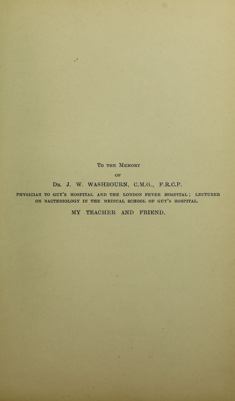 To THE MeMOEY OF De. J. W. WASHBOURN, C.M.G., F.R.G.P. PHYSICIAN TO guy's HOSPITAL AND THE LONDON FEVEE HOSPITAL ; LBCTUEEE ON BACTEEIOLOGY IN THE MEDICAL SCHOOL OF GUY'S HOSPITAL. MY TEACHER AND FRIEND.