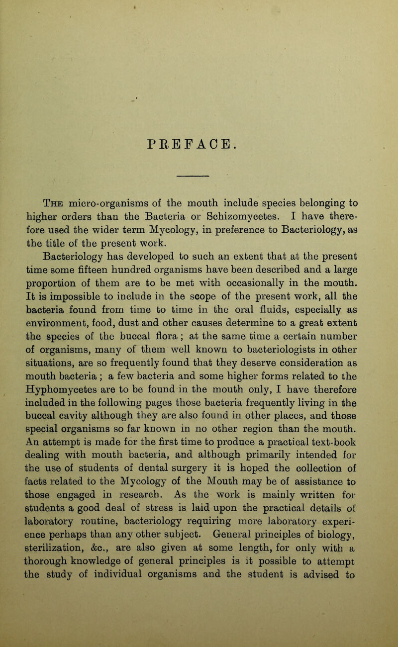 PREFACE. The micro-organisms of the mouth include species belonging to higher orders than the Bacteria or Schizomycetes. I have there- fore used the wider term Mycology, in preference to Bacteriology, as the title of the present work. Bacteriology has developed to such an extent that at the present time some fifteen hundred organisms have been described and a large proportion of them are to be met with occasionally in the mouth. It is impossible to include in the scope of the present work, all the bacteria found from time to time in the oral fluids, especially as environment, food, dust and other causes determine to a great extent the species of the buccal flora; at the same time a certain number of organisms, many of them well known to bacteriologists in other situations, are so frequently found that they deserve consideration as mouth bacteria ; a few bacteria and some higher forms related to the Hyphomycetes are to be found in the mouth only, I have therefore included in the following pages those bacteria frequently living in the buccal cavity although they are also found in other places, and those special organisms so far known in no other region than the mouth. An attempt is made for the first time to produce a practical text-book dealing with mouth bacteria, and although primarily intended for the use of students of dental surgery it is hoped the collection of facts related to the Mycology of the Mouth may be of assistance to those engaged in research. As the work is mainly written for students a good deal of stress is laid upon the practical details of laboratory routine, bacteriology requiring more laboratory experi- ence perhaps than any other subject. General principles of biology, sterilization, &c., are also given at some length, for only with a thorough knowledge of general principles is it possible to attempt the study of individual organisms and the student is advised to