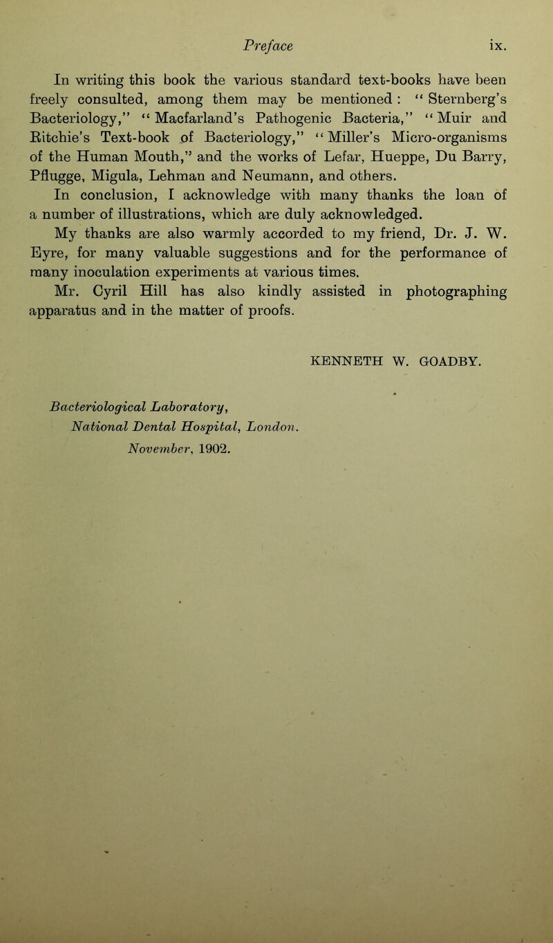 In writing this book the various standard text-books have been freely consulted, among them may be mentioned :  Sternberg's Bacteriology,  Macfarland's Pathogenic Bacteria,  Muir and Eitchie's Text-book of Bacteriology, Miller's Micro-organisms of the Human Mouth, and the works of Lefar, Hueppe, Du Barry, Pfiugge, Migula, Lehman and Neumann, and others. In conclusion, I acknowledge with many thanks the loan of a number of illustrations, which are duly acknowledged. My thanks are also warmly accorded to my friend, Dr. J. W. Eyre, for many valuable suggestions and for the performance of many inoculation experiments at various times. Mr. Cyril Hill has also kindly assisted in photographing apparatus and in the matter of proofs. KENNETH W. GOADBY. Bacteriological Laboratory, National Dental Hospital, Londoii. November, 1902.