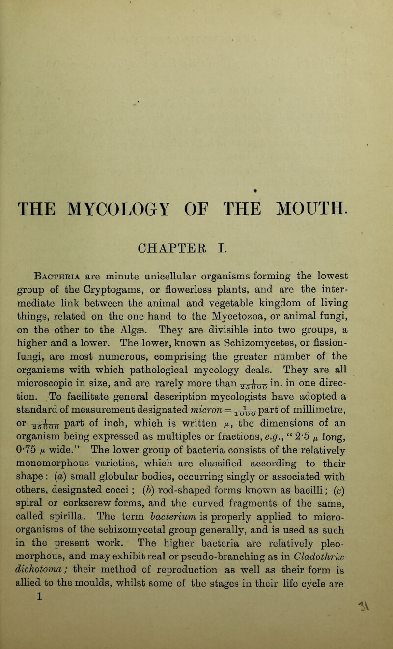 THE MYCOLOGY OF THE MOUTH. CHAPTER 1. Bacteeia are minute unicellular organisms forming the lowest group of the Cryptogams, or flowerless plants, and are the inter- mediate link between the animal and vegetable kingdom of living things, related on the one hand to the Mycetozoa, or animal fungi, on the other to the Algae. They are divisible into two groups, a higher and a lower. The lower, known as Schizomycetes, or fission- fungi, are most numerous, comprising the greater number of the organisms with which pathological mycology deals. They are all microscopic in size, and are rarely more than 25Joo direc- tion. To facilitate general description mycologists have adopted a standard of measurement designated micron = ^ ouo P^^* millimetre, or 2 5^^0 0 P^^* inch, which is written the dimensions of an organism being expressed as multiples or fractions, e.g.,  2*5 ^ long, 0*75 fi wide. The lower group of bacteria consists of the relatively monomorphous varieties, which are classified according to their shape : (a) small globular bodies, occurring singly or associated with others, designated cocci; (b) rod-shaped forms known as bacilli; (c) spiral or corkscrew forms, and the curved fragments of the same, called spirilla. The term bacterium is properly applied to micro- organisms of the schizomycetal group generally, and is used as such in the present work. The higher bacteria are relatively pleo- morphous, and may exhibit real or pseudo-branching as in Gladothrix dichotoma; their method of reproduction as well as their form is allied to the moulds, whilst some of the stages in their life cycle are