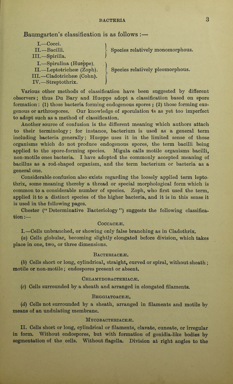 Baumgarten's classification is as follows :— I.—Cocci, \ II.—Bacilli. ^ Species relatively monomorphous. III.—Spirilla. J I.—Spirulina (Hueppe). \ II.—Leptotrichese (Zoph). I Species relatively pleomorphous. III. —Cladotricheee (Cohn). | IV. —Streptothrix. ) Various other methods of classification have been suggested by different observers; thus Du Bary and Hueppe adopt a classification based on spore formation : (1) those bacteria forming endogenous spores ; (2) those forming exo- genous or arthrospores. Our knowledge of sporulation is as yet too imperfect to adopt such as a method of classification. Another source of confusion is the different meaning which authors attach to their terminology; for instance, bacterium is used as a general term including bacteria generally; Hueppe uses it in the limited sense of those organisms which do not produce endogenous spores, the term bacilli being applied to the spore-forming species. Migula calls motile organisms bacilli, non-motile ones bacteria. I have adopted the commonly accepted meaning of bacillus as a rod-shaped organism, and the term bacterium or bacteria as a general one. Considerable confusion also exists regarding the loosely applied term lepto- thrix, some meaning thereby a thread or special morphological form which is common to a considerable number of species. Zoph, who first used the term, applied it to a distinct species of the higher bacteria, and it is in this sense it is used in the following pages. Chester ( Determinative Bacteriology ) suggests the following classifica- tion :— COCCACE^. I. —Cells unbranched, or showing only false branching as in Cladothrix. (a) Cells globular, becoming slightly elongated before division, which takes place in one, two, or three dimensions. Bacteriace^. (6) Cells short or long, cylindrical, straight, curved or spiral, without sheath ; motile or non-motile; endospores present or absent. Chlamydobacteeiac-^. (c) Cells surrounded by a sheath and arranged in elongated filaments. Beggiatoace^. {d) Cells not surrounded by a sheath, arranged in filaments and motile by means of an undulating membrane. MyCOB ACTERIACE^. II. Cells short or long, cylindrical or filaments, clavate, cuneate, or irregular in form. Without endospores, but with formation of gonidia-like bodies by segmentation of the cells. Without flagella. Division at right angles to the