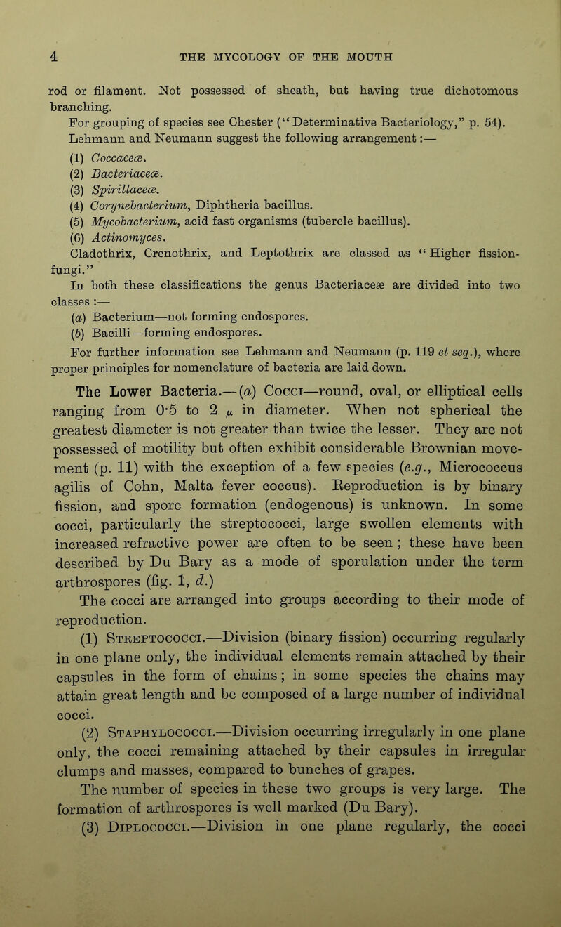 rod or filament. Not possessed of sheath, but having true dichotomous branching. For grouping of species see Chester (Determinative Bacteriology, p. 54). Lehmann and Neumann suggest the following arrangement:— (1) CoccacecB. (2) Bacteriacecs. (3) SjpirillacecB. (4) Corynehacterium, Diphtheria bacillus. (5) Mycobacterium, acid fast organisms (tubercle bacillus). (6) Actinomyces. Cladothrix, Crenothrix, and Leptothrix are classed as  Higher fission- fungi. In both these classifications the genus Bacteriaceae are divided into two classes :— (a) Bacterium—not forming endospores. (6) Bacilli—forming endospores. For further information see Lehmann and Neumann (p. 119 et seq.), where proper principles for nomenclature of bacteria are laid down. The Lower Bacteria.— (a) Cocci—round, oval, or elliptical cells ranging from 0*5 to 2 ^ in diameter. When not spherical the greatest diameter is not greater than twice the lesser. They are not possessed of motility but often exhibit considerable Brownian move- ment (p. 11) with the exception of a few species {e.g., Micrococcus agilis of Cohn, Malta fever coccus). Eeproduction is by binary fission, and spore formation (endogenous) is unknown. In some cocci, particularly the streptococci, large swollen elements with increased refractive power are often to be seen ; these have been described by Du Bary as a mode of sporulation under the term arthrospores (fig. 1, d.) The cocci are arranged into groups according to their mode of reproduction. (1) Steeptococci.—Division (binary fission) occurring regularly in one plane only, the individual elements remain attached by their capsules in the form of chains; in some species the chains may attain great length and be composed of a large number of individual cocci. (2) Staphylococci.—Division occurring irregularly in one plane only, the cocci remaining attached by their capsules in irregular clumps and masses, compared to bunches of grapes. The number of species in these two groups is very large. The formation of arthrospores is well marked (Du Bary). (3) DiPLOCOCCi.—Division in one plane regularly, the cocci