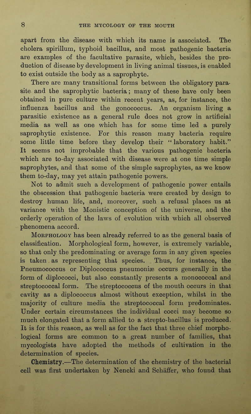 apart from the disease with which its name is associated. The cholera spirillum, typhoid bacillus, and most pathogenic bacteria are examples of the facultative parasite, which, besides the pro- duction of disease by development in living animal tissues, is enabled to exist outside the body as a saprophyte. There are many transitional forms between the obligatory para- site and the saprophytic bacteria; many of these have only been obtained in pure culture within recent years, as, for instance, the influenza bacillus and the gonococcus. An organism living a parasitic existence as a general rule does not grow in artificial media as well as one which has for some time led a purely saprophytic existence. Por this reason many bacteria require some little time before they develop their  laboratory habit. It seems not improbable that the various pathogenic bacteria which are to-day associated with disease were at one time simple saprophytes, and that some of the simple saprophytes, as we know them to-day, may yet attain pathogenic powers. Not to admit such a development of pathogenic power entails the obscession that pathogenic bacteria were created by design to destroy human life, and, moreover, such a refusal places us at variance with the Monistic conception of the universe, and the orderly operation of the laws of evolution with which all observed phenomena accord. MoEPHOLOGY has been already referred to as the general basis of classification. Morphological form, however, is extremely variable, so that only the predominating or average form in any given species is taken, as representing that species. Thus, for instance, the Pneumococcus or Diplococcus pneumoniae occurs generally in the form of diplococci, but also constantly presents a monococcal and streptococcal form. The streptococcus of the mouth occurs in that cavit}^ as a diplococcus almost without exception, whilst in the majority of culture media the streptococcal form predominates. Under certain circumstances the individual cocci may become so much elongated that a form allied to a strepto-bacillus is produced. It is for this reason, as well as for the fact that three chief morpho- logical forms are common to a great number of families, that mycologists have adopted the methods of cultivation in the determination of species. Chemistry.—The determination of the chemistry of the bacterial cell was first undertaken by Nencki and Schaffer, who found that