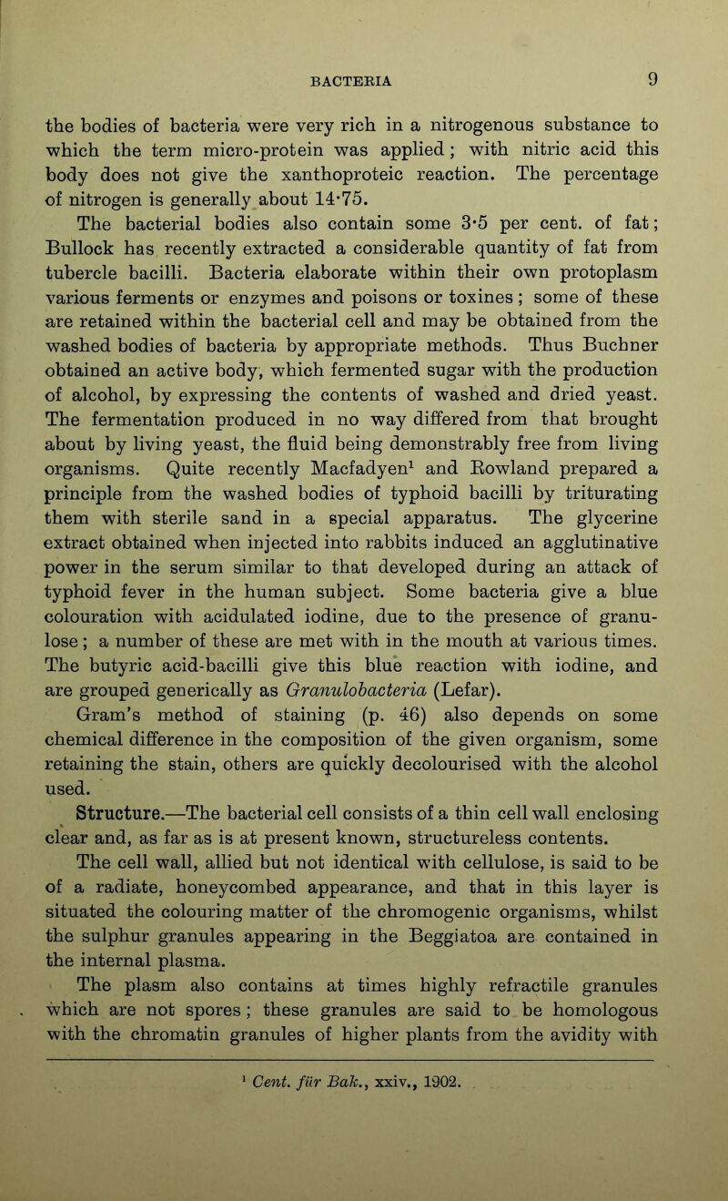 the bodies of bacteria were very rich in a nitrogenous substance to which the term micro-protein was apphed; with nitric acid this body does not give the xanthoproteic reaction. The percentage of nitrogen is generally about 14-75. The bacterial bodies also contain some 3*5 per cent, of fat; Bullock has recently extracted a considerable quantity of fat from tubercle bacilli. Bacteria elaborate within their own protoplasm various ferments or enzymes and poisons or toxines ; some of these are retained within the bacterial cell and may be obtained from the washed bodies of bacteria by appropriate methods. Thus Buchner obtained an active body, which fermented sugar with the production of alcohol, by expressing the contents of washed and dried yeast. The fermentation produced in no way differed from that brought about by living yeast, the fluid being demonstrably free from living organisms. Quite recently Macfadyen^ and Eowland prepared a principle from the washed bodies of typhoid bacilli by triturating them with sterile sand in a special apparatus. The glycerine extract obtained when injected into rabbits induced an agglutinative power in the serum similar to that developed during an attack of typhoid fever in the human subject. Some bacteria give a blue colouration with acidulated iodine, due to the presence of granu- lose; a number of these are met with in the mouth at various times. The butyric acid-bacilli give this blue reaction with iodine, and are grouped generically as Granulohacteria (Lefar). Gram's method of staining (p. 46) also depends on some chemical difference in the composition of the given organism, some retaining the stain, others are quickly decolourised with the alcohol used. Structure.—The bacterial cell consists of a thin cell wall enclosing clear and, as far as is at present known, structureless contents. The cell wall, allied but not identical with cellulose, is said to be of a radiate, honeycombed appearance, and that in this layer is situated the colouring matter of the chromogenic organisms, whilst the sulphur granules appearing in the Beggiatoa are contained in the internal plasma. The plasm also contains at times highly refractile granules which are not spores; these granules are said to be homologous with the chromatin granules of higher plants from the avidity with Cent, fiir Bak., xxiv., 1902.