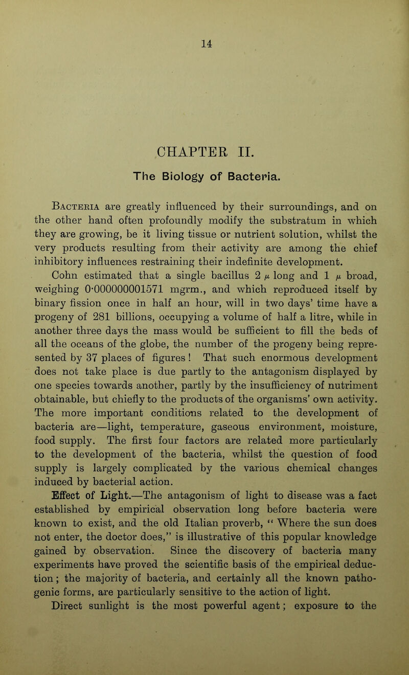 CHAPTER 11. The Biology of Bactepia. Bacteria are greatly influenced by their surroundings, and on the other hand often profoundly modify the substratum in which they are growing, be it living tissue or nutrient solution, whilst the very products resulting from their activity are among the chief inhibitory influences restraining their indefinite development. Cohn estimated that a single bacillus 2 long and 1 ^l broad, weighing 0-000000001571 mgrm., and which reproduced itself by binary fission once in half an hour, will in two days' time have a progeny of 281 billions, occupying a volume of half a litre, while in another three days the mass would be sufficient to fill the beds of all the oceans of the globe, the number of the progeny being repre- sented by 37 places of figures ! That such enormous development does not take place is due partly to the antagonism displayed by one species towards another, partly by the insufficiency of nutriment obtainable, but chiefly to the products of the organisms' own activity. The more important conditions related to the development of bacteria are—light, temperature, gaseous environment, moisture, food supply. The first four factors are related more particularly to the development of the bacteria, whilst the question of food supply is largely complicated by the various chemical changes induced by bacterial action. Effect of Light.—The antagonism of light to disease was a fact established by empirical observation long before bacteria were known to exist, and the old Italian proverb,  Where the sun does not enter, the doctor does, is illustrative of this popular knowledge gained by observation. Since the discovery of bacteria many experiments have proved the scientific basis of the empirical deduc- tion ; the majority of bacteria, and certainly all the known patho- genic forms, are particularly sensitive to the action of light. Direct sunlight is the most powerful agent; exposure to the