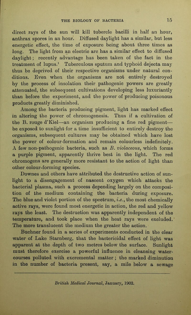 I THE BIOLOGY OF BACTERIA 15 direct rays of the sun will kill tubercle bacilli in half an hour, anthrax spores in an hour. Diffused daylight has a similar, but less energetic effect, the time of exposure being about three times as long. The light from an electric arc has a similar effect to diffused daylight; recently advantage has been taken of the fact in the treatment of lupus.^ Tuberculous sputum and typhoid dejecta may thus be deprived of their respective organisms under natural con- ditions. Even when the organisms are not entirely destroyed by the process of insolation their pathogenic powers are greatly attenuated, the subsequent cultivations developing less luxuriantly than before the experiment, and the power of producing poisonous products greatly diminished. Among the bacteria producing pigment, light has marked effect in altering the power of chromogenesis. Thus if a cultivation of the B. rouge d'Kiel—an organism producing a fine red pigment— be exposed to sunlight for a time insufficient to entirely destroy the organisms, subsequent cultures may be obtained which have lost the power of colour-formation and remain colourless indefinitely. A few non-pathogenic bacteria, such as B. violaceous, which forms a purple pigment, apparently thrive best in the light. The red chromogens are generally more resistant to the action of light than other colour-forming species. Downes and others have attributed the destructive action of sun- light to a disengagement of nascent oxygen which attacks the bacterial plasma, such a process depending largely on the composi- tion of the medium containing the bacteria during exposure. The blue and violet portion of the spectrum, i.e., the most chemically active rays, were found most energetic in action, the red and yellow rays the least. The destruction was apparently independent of the temperature, and took place when the heat rays were excluded.* The more translucent the medium the greater the action. Buchner found in a series of experiments conducted in the clear water of Lake Starnberg, that the bactericidal effect of light was apparent at the depth of two metres below the surface. Sunlight must therefore exercise a powerful influence in cleansing water- courses polluted with excremental matter ; the marked diminution in the number of bacteria present, say, a mile below a sewage British Medical Journal, January, 1902.