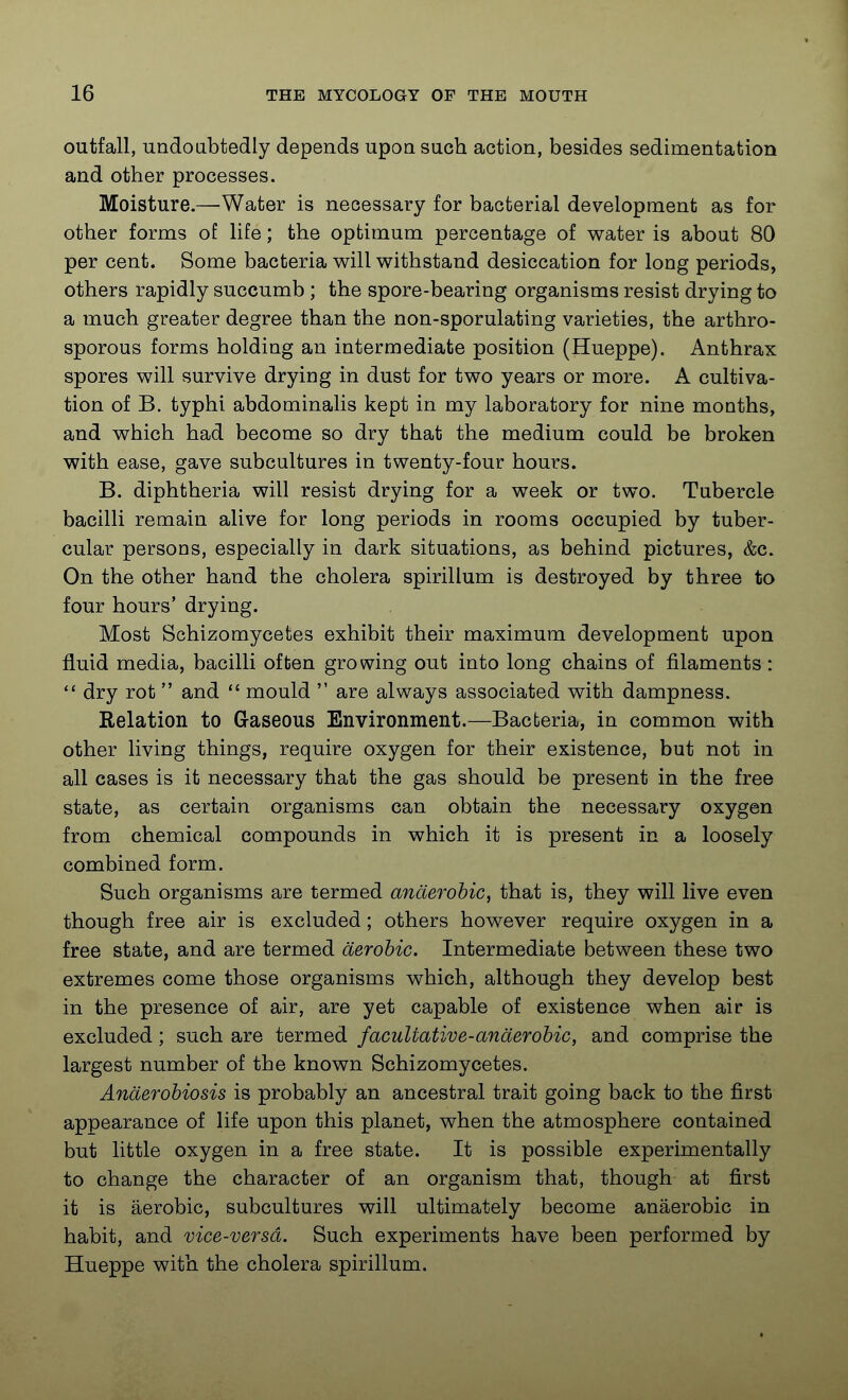 outfall, undoabtedly depends upon such action, besides sedimentation and other processes. Moisture.—^Water is necessary for bacterial development as for other forms of life; the optimum percentage of water is about 80 per cent. Some bacteria will withstand desiccation for long periods, others rapidly succumb ; the spore-bearing organisms resist drying to a much greater degree than the non-sporulating varieties, the arthro- sporous forms holding an intermediate position (Hueppe). Anthrax spores will survive drying in dust for two years or more. A cultiva- tion of B. typhi abdominalis kept in my laboratory for nine months, and which had become so dry that the medium could be broken with ease, gave subcultures in twenty-four hours. B. diphtheria will resist drying for a week or two. Tubercle bacilli remain alive for long periods in rooms occupied by tuber- cular persons, especially in dark situations, as behind pictures, &c. On the other hand the cholera spirillum is destroyed by three to four hours' drying. Most Schizomycetes exhibit their maximum development upon fluid media, bacilli often growing out into long chains of filaments:  dry rot  and  mould  are always associated with dampness. Relation to Gaseous Environment.—Bacberia, in common with other living things, require oxygen for their existence, but not in all cases is it necessary that the gas should be present in the free state, as certain organisms can obtain the necessary oxygen from chemical compounds in which it is present in a loosely combined form. Such organisms are termed anaerobic, that is, they will live even though free air is excluded; others however require oxygen in a free state, and are termed aerobic. Intermediate between these two extremes come those organisms which, although they develop best in the presence of air, are yet capable of existence when air is excluded ; such are termed facultative-anaerobic, and comprise the largest number of the known Schizomycetes. Anderobiosis is probably an ancestral trait going back to the first appearance of life upon this planet, when the atmosphere contained but little oxygen in a free state. It is possible experimentally to change the character of an organism that, though at first it is aerobic, subcultures will ultimately become anaerobic in habit, and vice-versd. Such experiments have been performed by Hueppe with the cholera spirillum.