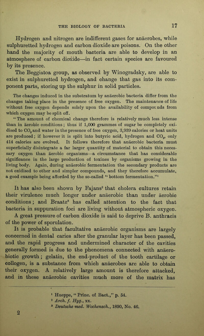 Hydrogen and nitrogen are indifferent gases for anaerobes, while sulphuretted hydrogen and carbon dioxide are poisons. On the other hand the majority of mouth bacteria are able to develop in an atmosphere of carbon dioxide—in fact certain species are favoured by its presence. The Beggiatoa group, as observed by Winogradsky, are able to exist in sulphuretted hydrogen, and change that gas into its com- ponent parts, storing up the sulphur in solid particles. The changes induced in the substratum by anaerobic bacteria differ from the changes taking place in the presence of free oxygen. The maintenance of life without free oxygen depends solely upon the availability of compounds from which oxygen may be split off. The amount of chemical change therefore is relatively much less intense than in aerobic conditions; thus if 1,000 grammes of sugar be completely oxi- dised to COgand water in the presence of free oxygen, 3,939 calories or heat units are produced; if however it is split into butyric acid, hydrogen and OOg, only 414 calories are evolved. It follows therefore that anaerobic bacteria must superficially disintegrate a far larger quantity of material to obtain this neces- sary oxygen than aerobic organisms—a circumstance that has considerable significance in the large production of toxines by organisms growing in the living body. Again, during anaerobic fermentation the secondary products are not oxidised to other and simpler compounds, and they therefore accumulate, a good example being afforded by the so-called bottom fermentation.' It has also been shown by Fajans^ that cholera cultures retain their virulence much longer under anaerobic than under aerobic conditions; and Braatz^ has called attention to the fact that bacteria in suppuration foci are living without atmospheric oxygen. A great pressure of carbon dioxide is said to deprive B. anthracis of the power of sporulation. It is probable that facultative anaerobic organisms are largely concerned in dental caries after the granular layer has been passed, and the rapid progress and undermined character of the cavities generally formed is due to the phenomena connected with anaero- biotic growth; gelatin, the end-product of the tooth cartilage or collogen, is a substance from which anaerobes are able to obtain their oxygen. A relatively large amount is therefore attacked, and in these anaerobic cavities much more of the matrix has 2 ^ Hueppe, Princ. of Bact., p. 54. - Arch. f. Hyg., xx. ^ Deutsche med. Wochensch., 1890, No. 46.