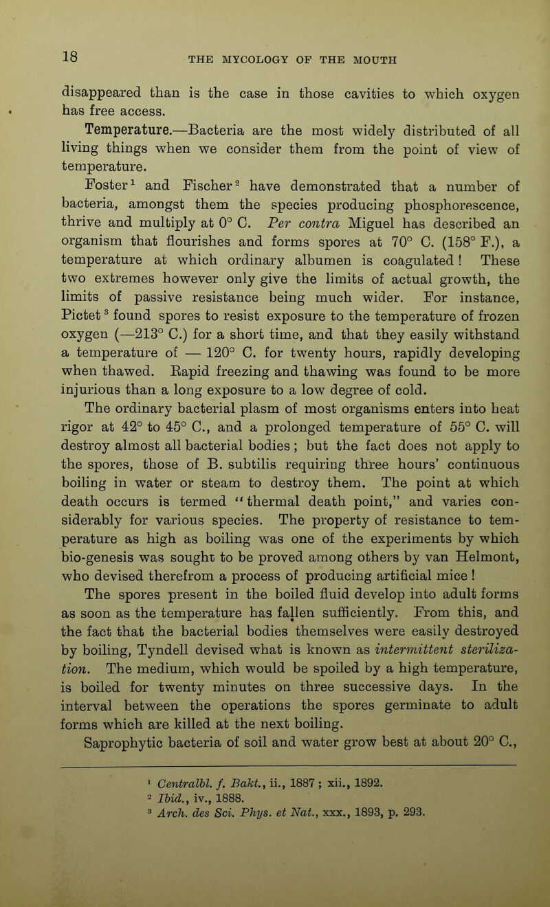 disappeared than is the case in those cavities to which oxygen ♦ has free access. Temperature.—Bacteria are the most widely distributed of all living things when we consider them from the point of view of temperature. Foster 1 and Fischer^ have demonstrated that a number of bacteria, amongst them the species producing phosphorescence, thrive and multiply at 0° C. Per contra Miguel has described an organism that flourishes and forms spores at 70° C. (158° F.), a temperature at which ordinary albumen is coagulated! These two extremes however only give the limits of actual growth, the limits of passive resistance being much wider. For instance, Pictet ^ found spores to resist exposure to the temperature of frozen oxygen (—213° C.) for a short time, and that they easily withstand a temperature of — 120° C. for twenty hours, rapidly developing when thawed. Eapid freezing and thawing was found to be more injurious than a long exposure to a low degree of cold. The ordinary bacterial plasm of most organisms enters into heat rigor at 42° to 45° C, and a prolonged temperature of 55° C. will destroy almost all bacterial bodies; but the fact does not apply to the spores, those of B. subtilis requiring three hours' continuous boiling in water or steam to destroy them. The point at which death occurs is termed thermal death point, and varies con- siderably for various species. The property of resistance to tem- perature as high as boiling was one of the experiments by which bio-genesis was sought to be proved among others by van Helmont, who devised therefrom a process of producing artificial mice ! The spores present in the boiled fluid develop into adult forms as soon as the temperature has fallen sufliciently. From this, and the fact that the bacterial bodies themselves were easily destroyed by boiling, Tyndell devised what is known as intermittent steriliza- tion. The medium, which would be spoiled by a high temperature, is boiled for twenty minutes on three successive days. In the interval between the operations the spores germinate to adult forms which are killed at the next boiling. Saprophytic bacteria of soil and water grow best at about 20° C, • Centralbl. f. Bakt., ii., 1887 ; xii., 1892. 2 Ibid., iv., 1888. 3 Arch, des Sci. Phys. et Nat., xxx., 1893, p. 293.