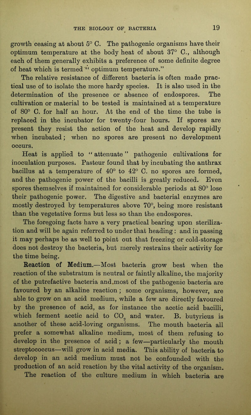 growth ceasing at about 5° C. The pathogenic organisms have their optimum temperature at the body heat of about 37° C, although each of them generally exhibits a preference of some definite degree of heat which is termed optimum temperature. The relative resistance of different bacteria is often made prac- tical use of to isolate the more hardy species. It is also used in the determination of the presence or absence of endospores. The cultivation or material to be tested is maintained at a temperature of 80° C. for half an hour. At the end of the time the tube is replaced in the incubator for twenty-four hours. If spores are present they resist the action of the heat and develop rapidly when incubated; when no spores are present no development occurs. Heat is applied to attenuate pathogenic cultivations for inoculation purposes. Pasteur found that by incubating the anthrax bacillus at a temperature of 40° to 42° C. no spores are formed, and the pathogenic power of the bacilli is greatly reduced. Even spores themselves if maintained for considerable periods at 80° lose their pathogenic power. The digestive and bacterial enzymes are mostly destroyed by temperatures above 70°, being more resistant than the vegetative forms but less so than the endospores. The foregoing facts have a very practical bearing upon steriliza- tion and will be again referred to under that heading : and in passing it may perhaps be as well to pbint out that freezing or cold-storage does not destroy the bacteria, but merely restrains their activity for the time being. Reaction of Medium.—Most bacteria grow best when the reaction of the substratum is neutral or faintly alkaline, the majority of the putrefactive bacteria and,most of the pathogenic bacteria are favoured by an alkaline reaction ; some organisms, however, are able to grow on an acid medium, while a few are directly favoured by the presence of acid, as for instance the acetic acid bacilli, which ferment acetic acid to CO^ and water. B. butyricus is another of these acid-loving organisms. The mouth bacteria all prefer a somewhat alkaline medium, most of them refusing to develop in the presence of acid ; a few—particularly the mouth streptococcus—will grow in acid media. This ability of bacteria to develop in an acid medium must not be confounded with the production of an acid reaction by the vital activity of the organism.. The reaction of the culture medium in which bacteria are