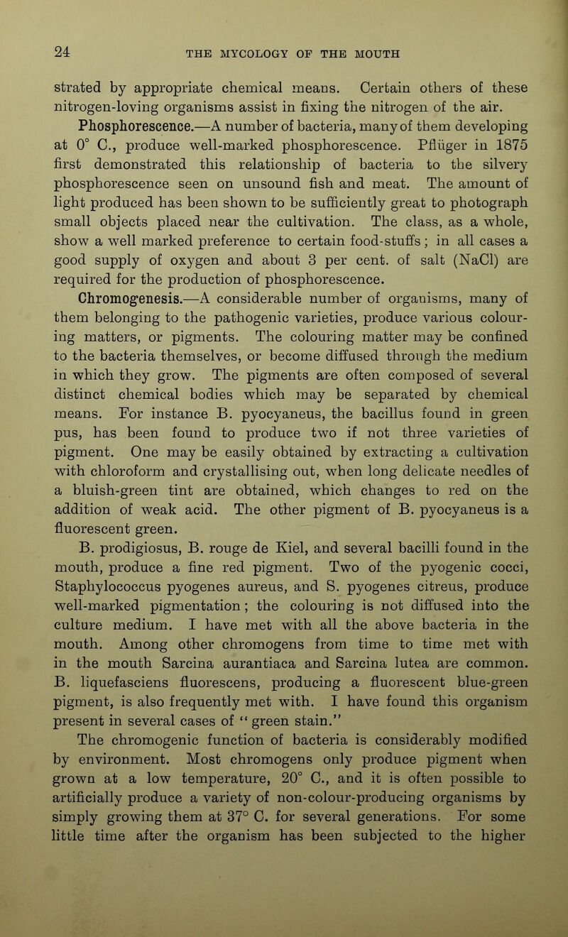 strated by appropriate chemical means. Certain others of these nitrogen-loving organisms assist in fixing the nitrogen of the air. Phosphorescence.—A number of bacteria, many of them developing at 0° C, produce well-marked phosphorescence. Pfluger in 1875 first demonstrated this relationship of bacteria to the silvery phosphorescence seen on unsound fish and meat. The amount of light produced has been shown to be sufficiently great to photograph small objects placed near the cultivation. The class, as a whole, show a well marked preference to certain food-stuffs; in all cases a good supply of oxygen and about 3 per cent, of salt (NaCl) are required for the production of phosphorescence. Chromogenesis.—A considerable number of organisms, many of them belonging to the pathogenic varieties, produce various colour- ing matters, or pigments. The colouring matter may be confined to the bacteria themselves, or become diffused through the medium in which they grow. The pigments are often composed of several distinct chemical bodies which may be separated by chemical means. For instance B. pyocyaneus, the bacillus found in green pus, has been found to produce two if not three varieties of pigment. One may be easily obtained by extracting a cultivation with chloroform and crystallising out, when long delicate needles of a bluish-green tint are obtained, which changes to red on the addition of weak acid. The other pigment of B. pyocyaneus is a fluorescent green. B. prodigiosus, B. rouge de Kiel, and several bacilli found in the mouth, produce a fine red pigment. Two of the pyogenic cocci. Staphylococcus pyogenes aureus, and S. pyogenes citrous, produce well-marked pigmentation; the colouring is not diffused into the culture medium. I have met with all the above bacteria in the mouth. Among other chromogens from time to time met with in the mouth Sarcina aurantiaca and Sarcina lutea are common. B. liquefasciens fluorescens, producing a fluorescent blue-green pigment, is also frequently met with. I have found this organism present in several cases of green stain. The chromogenic function of bacteria is considerably modified by environment. Most chromogens only produce pigment when grown at a low temperature, 20° C, and it is often possible to artificially produce a variety of non-colour-producing organisms by simply growing them at 37° C. for several generations. For some little time after the organism has been subjected to the higher