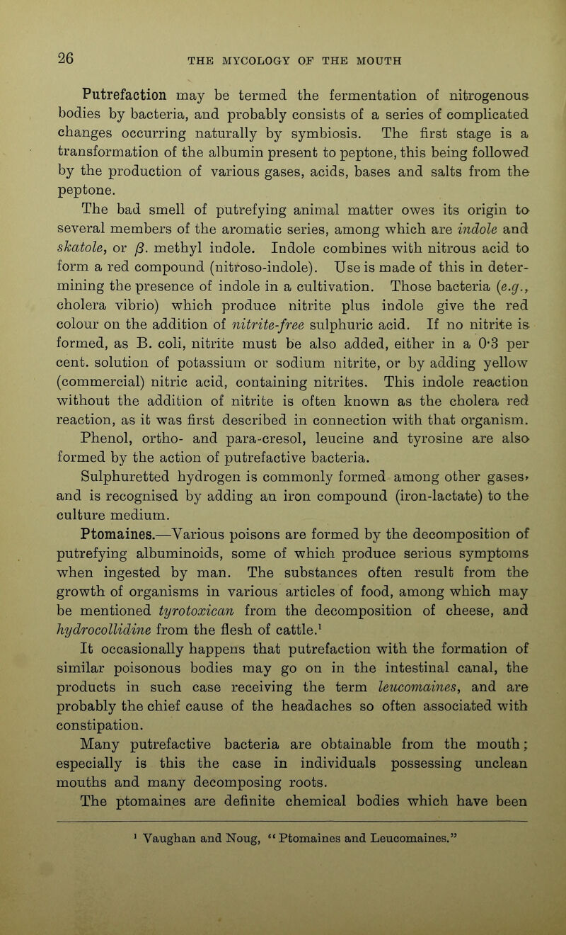 Putrefaction may be termed the fermentation of nitrogenous bodies by bacteria, and probably consists of a series of complicated changes occurring naturally by symbiosis. The first stage is a transformation of the albumin present to peptone, this being followed by the production of various gases, acids, bases and salts from the peptone. The bad smell of putrefying animal matter owes its origin to several members of the aromatic series, among which are indole and skatole, or /3. methyl indole. Indole combines with nitrous acid to form a red compound (nitroso-indole). Use is made of this in deter- mining the presence of indole in a cultivation. Those bacteria {e.g., cholera vibrio) which produce nitrite plus indole give the red colour on the addition of nitrite-free sulphuric acid. If no nitrite is- formed, as B. coli, nitrite must be also added, either in a 0*3 per cent, solution of potassium or sodium nitrite, or by adding yellow (commercial) nitric acid, containing nitrites. This indole reaction without the addition of nitrite is often known as the cholera red reaction, as it was first described in connection with that organism. Phenol, ortho- and para-cresol, leucine and tyrosine are also formed by the action of putrefactive bacteria. Sulphuretted hydrogen is commonly formed among other gasesr and is recognised by adding an iron compound (iron-lactate) to the culture medium. Ptomaines.—Various poisons are formed by the decomposition of putrefying albuminoids, some of which produce serious symptoms when ingested by man. The substances often result from the growth of organisms in various articles of food, among which may be mentioned tyrotoxican from the decomposition of cheese, and hydrocollidine from the flesh of cattle.^ It occasionally happens that putrefaction with the formation of similar poisonous bodies may go on in the intestinal canal, the products in such case receiving the term leucomaines, and are probably the chief cause of the headaches so often associated with constipation. Many putrefactive bacteria are obtainable from the mouth; especially is this the case in individuals possessing unclean mouths and many decomposing roots. The ptomaines are definite chemical bodies which have been ' Vaughan and Noug, Ptomaines and Leucomaines.