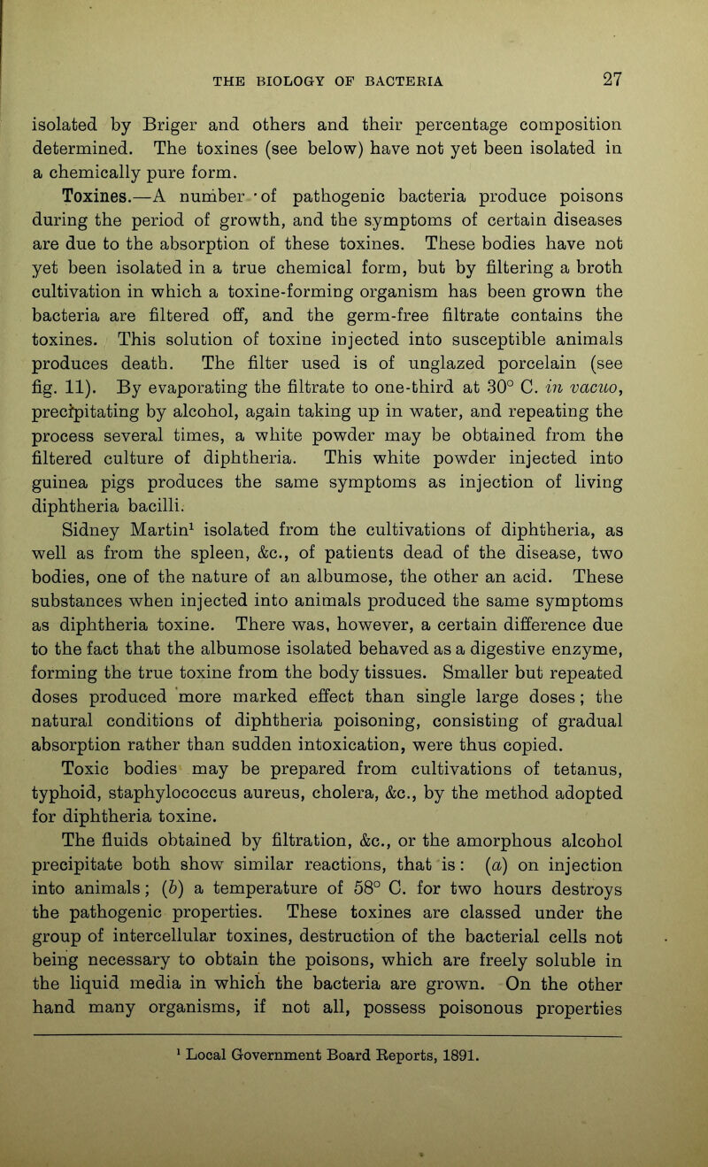 isolated by Briger and others and their percentage composition determined. The toxines (see below) have not yet been isolated in a chemically pure form. Toxines.—A nuniber -of pathogenic bacteria produce poisons during the period of growth, and the symptoms of certain diseases are due to the absorption of these toxines. These bodies have not yet been isolated in a true chemical form, but by filtering a broth cultivation in which a toxine-forming organism has been grown the bacteria are filtered off, and the germ-free filtrate contains the toxines. This solution of toxine injected into susceptible animals produces death. The filter used is of unglazed porcelain (see fig. 11). By evaporating the filtrate to one-third at 30° C. in vacuo, precipitating by alcohol, again taking up in water, and repeating the process several times, a white powder may be obtained from the filtered culture of diphtheria. This white powder injected into guinea pigs produces the same symptoms as injection of living diphtheria bacilli. Sidney Martin^ isolated from the cultivations of diphtheria, as well as from the spleen, &c., of patients dead of the disease, two bodies, one of the nature of an albumose, the other an acid. These substances when injected into animals produced the same symptoms as diphtheria toxine. There was, however, a certain difference due to the fact that the albumose isolated behaved as a digestive enzyme, forming the true toxine from the body tissues. Smaller but repeated doses produced more marked effect than single large doses; the natural conditions of diphtheria poisoning, consisting of gradual absorption rather than sudden intoxication, were thus copied. Toxic bodies may be prepared from cultivations of tetanus, typhoid, staphylococcus aureus, cholera, &c., by the method adopted for diphtheria toxine. The fluids obtained by filtration, &c., or the amorphous alcohol precipitate both show similar reactions, that is: (a) on injection into animals; (b) a temperature of 58° C. for two hours destroys the pathogenic properties. These toxines are classed under the group of intercellular toxines, destruction of the bacterial cells not being necessary to obtain the poisons, which are freely soluble in the liquid media in which the bacteria are grown. On the other hand many organisms, if not all, possess poisonous properties * Local Government Board Eeports, 1891.