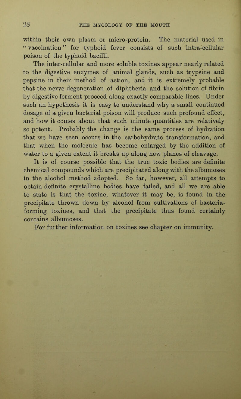 within their own plasm or micro-protein. The material used in vaccination for typhoid fever consists of such intra-cellular poison of the typhoid bacilli. The inter-cellular and more soluble toxines appear nearly related to the digestive enzymes of animal glands, such as trypsine and pepsine in their method of action, and it is extremely probable that the nerve degeneration of diphtheria and the solution of fibrin by digestive ferment proceed along exactly comparable lines. Under such an hypothesis it is easy to understand why a small continued dosage of a given bacterial poison will produce such profound effect, and how it comes about that such minute quantities are relatively so potent. Probably the change is the same process of hydration that we have seen occurs in the carbohydrate transformation, and that when the molecule has become enlarged by the addition of water to a given extent it breaks up along new planes of cleavage. It is of course possible that the true toxic bodies are definite chemical compounds which are precipitated along with the albumoses in the alcohol method adopted. So far, however, all attempts to obtain definite crystalline bodies have failed, and all we are able to state is that the toxine, whatever it may be, is found in the precipitate thrown down by alcohol from cultivations of bacteria- forming toxines, and that the precipitate thus found certainly contains albumoses. For further information on toxines see chapter on immunity.