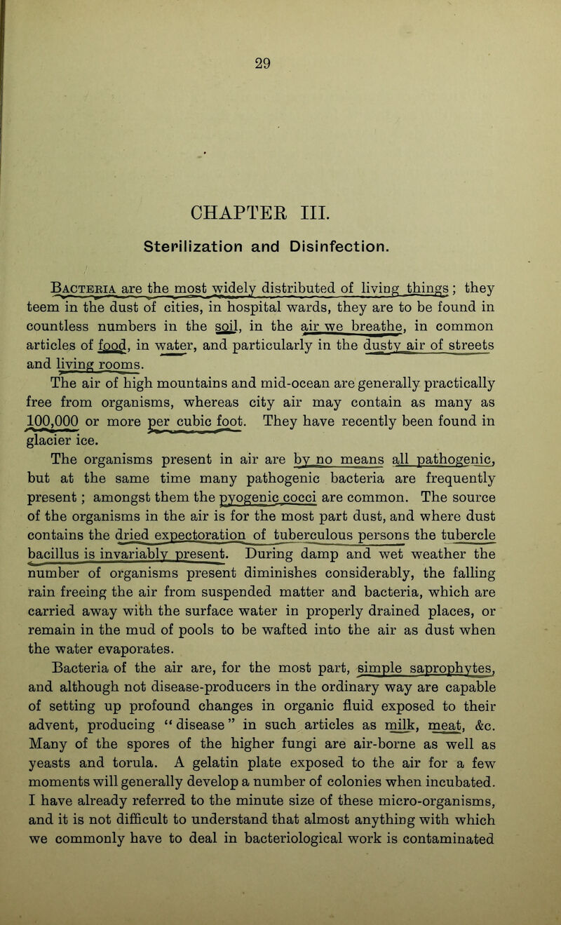 CHAPTEE III. Stepilization and Disinfection. Bactebia. are the most widely distributed of liviag things ; they teem in the dust of cities, in hospital wards, they are to be found in countless numbers in the soil, in the air we breathe, in common articles of food, in water, and particularly in the dusty air of streets and living rooms. The air of high mountains and mid-ocean are generally practically free from organisms, whereas city air may contain as many as 100,000 or more per cubic foot. They have recently been found in glacier ice. The organisms present in air are by no means all pathogenic, but at the same time many pathogenic bacteria are frequently present; amongst them the pyogenic cocci are common. The source of the organisms in the air is for the most part dust, and where dust contains the dried expectoration of tuberculous persons the tubercle bacillus is invariably present. During damp and wet weather the number of organisms present diminishes considerably, the falling rain freeing the air from suspended matter and bacteria, which are carried away with the surface water in properly drained places, or remain in the mud of pools to be wafted into the air as dust when the water evaporates. Bacteria of the air are, for the most part, simple saprophytes, and although not disease-producers in the ordinary way are capable of setting up profound changes in organic fluid exposed to their advent, producing  disease in such articles as milk, meat. &c. Many of the spores of the higher fungi are air-borne as well as yeasts and torula. A gelatin plate exposed to the air for a few moments will generally develop a number of colonies when incubated. I have already referred to the minute size of these micro-organisms, and it is not difficult to understand that almost anything with which we commonly have to deal in bacteriological work is contaminated