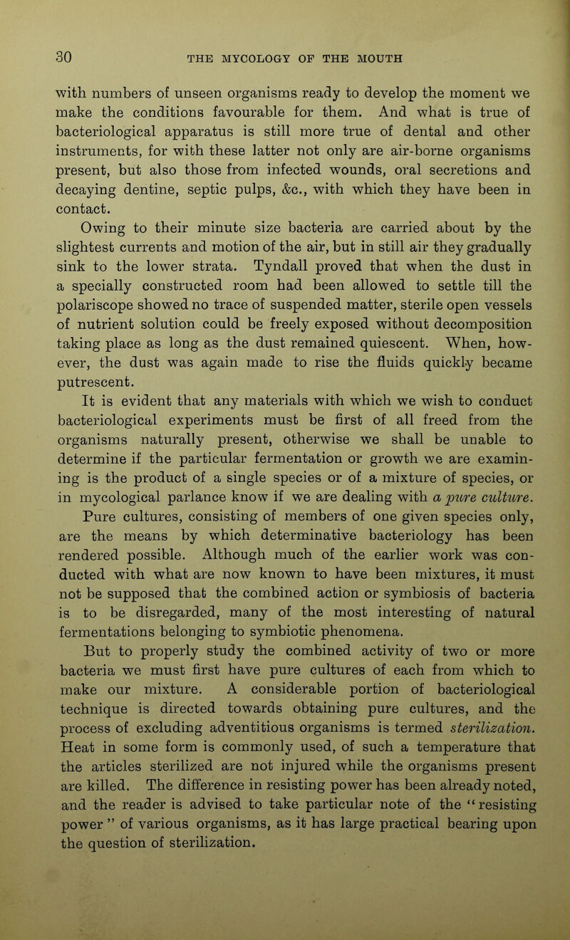 with numbers of unseen organisms ready to develop the moment we make the conditions favourable for them. And what is true of bacteriological apparatus is still more true of dental and other instruments, for with these latter not only are air-borne organisms present, but also those from infected wounds, oral secretions and decaying dentine, septic pulps, &c., with which they have been in contact. Owing to their minute size bacteria are carried about by the slightest currents and motion of the air, but in still air they gradually sink to the lower strata. Tyndall proved that when the dust in a specially constructed room had been allowed to settle till the polariscope showed no trace of suspended matter, sterile open vessels of nutrient solution could be freely exposed without decomposition taking place as long as the dust remained quiescent. When, how- ever, the dust was again made to rise the fluids quickly became putrescent. It is evident that any materials with which we wish to conduct bacteriological experiments must be first of all freed from the organisms naturally present, otherwise we shall be unable to determine if the particular fermentation or growth we are examin- ing is the product of a single species or of a mixture of species, or in mycological parlance know if we are dealing with a pure culture. Pure cultures, consisting of members of one given species only, are the means by which determinative bacteriology has been rendered possible. Although much of the earlier work was con- ducted with what are now known to have been mixtures, it must not be supposed that the combined action or symbiosis of bacteria is to be disregarded, many of the most interesting of natural fermentations belonging to symbiotic phenomena. But to properly study the combined activity of two or more bacteria we must first have pure cultures of each from which to make our mixture. A considerable portion of bacteriological technique is directed towards obtaining pure cultures, and the process of excluding adventitious organisms is termed sterilization. Heat in some form is commonly used, of such a temperature that the articles sterilized are not injured while the organisms present are killed. The difference in resisting power has been already noted, and the reader is advised to take particular note of the resisting power  of various organisms, as it has large practical bearing upon the question of sterilization.