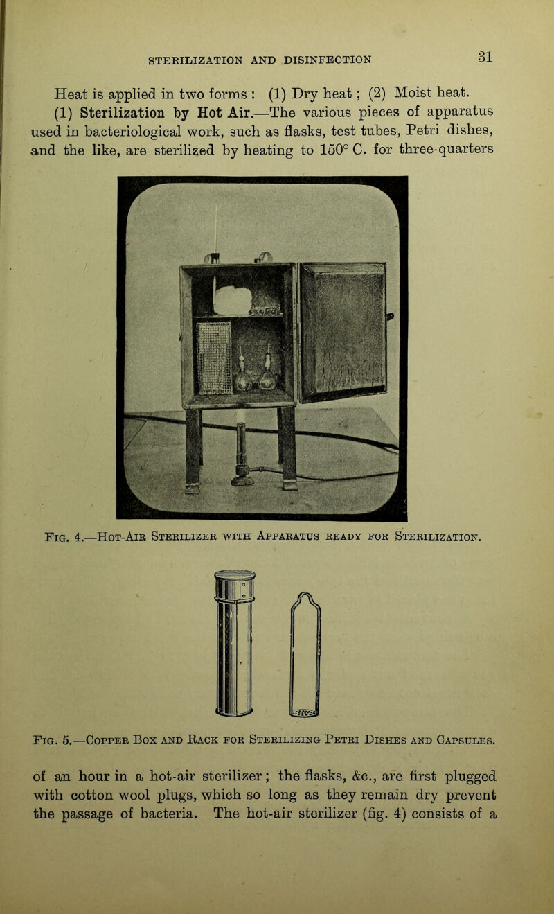 Heat is applied in two forms : (1) Dry heat; (2) Moist heat. (1) Sterilization by Hot Air.—The various pieces of apparatus used in bacteriological work, such as flasks, test tubes, Petri dishes, and the like, are sterilized by heating to 150° C. for three-quarters 'Pig, 4.—Hot-Air Sterilizer with Apparatus ready for Sterilization. Fig. 5.—Copper Box and Eack for Sterilizing Petri Dishes and Capsules. of an hour in a hot-air sterilizer; the flasks, &c., are first plugged with cotton wool plugs, which so long as they remain dry prevent the passage of bacteria. The hot-air steriHzer (fig. 4) consists of a