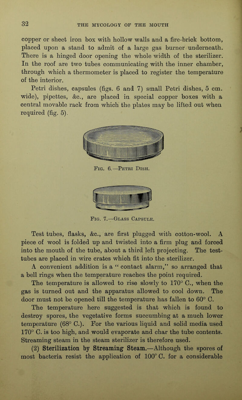 copper or sheet iron box with hollow walls and a fire-brick bottom, placed upon a stand to admit of a large gas burner underneath. There is a hinged door opening the whole width of the sterilizer. In the roof are two tubes communicating with the inner chamber, through which a thermometer is placed to register the temperature of the interior. Petri dishes, capsules (figs. 6 and 7) small Petri dishes, 5 cm. wide), pipettes, &c., are placed in special copper boxes with a central movable rack from which the plates may be lifted out when required (fig. 5). Fig. 6.—Petki Dish. Fig. 7.—Glass Capsule, Test tubes, flasks, &c., are first plugged with cotton-wool. A piece of wool is folded up and twisted into a firm plug and forced into the mouth of the tube, about a third left projecting. The test- tubes are placed in wire crates which fit into the sterilizer, A convenient addition is a  contact alarm, so arranged that a bell rings when the temperature reaches the point required. The temperature is allowed to rise slowly to 170° C, when the gas is turned out and the apparatus allowed to cool down. The door must not be opened till the temperature has fallen to 60° C. The temperature here suggested is that which is found to destroy spores, the vegetative forms succumbing at a much lower temperature (68° C). For the various liquid and solid media used 170° C. is too high, and would evaporate and char the tube contents. Streaming steam in the steam sterilizer is therefore used. (2) Sterilization by Streaming Steam.—Although the spores of most bacteria resist the application of lOO'' C. for a considerable