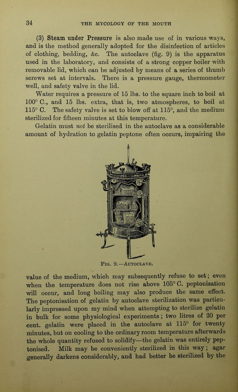 (3) Steam under Pressure is also made use of in various ways, and is the method generally adopted for the disinfection of articles of clothing, bedding, &c. The autoclave (fig. 9) is the apparatus used in the laboratory, and consists of a strong copper boiler with removable lid, which can be adjusted by means of a series of thumb screws set at intervals. There is a pressure gauge, thermometer well, and safety valve in the lid. Water requires a pressure of 15 lbs. to the square inch to boil at 100° C, and 15 lbs. extra, that is, two atmospheres, to boil at 115° C. The safety valve is set to blow off at 115°, and the medium sterilized for fifteen minutes at this temperature. Gelatin must not be sterilised in the autoclave as a considerable amount of hydration to gelatin peptone often occurs, impairing the Fig. 9.—Autoclave. value of the medium, which may subsequently refuse to set; even when the temperature does not rise above 105° C. peptonisation will occur, and long boiling may also produce the same eEect. The peptonisation of gelatin by autoclave sterihzation was particu- larly impressed upon my mind when attempting to sterilize gelatin in bulk for some physiological experiments ; two litres of 20 per cent, gelatin were placed in the autoclave at 115° for twenty minutes, but on cooHng to the ordinary room temperature afterwards the whole quantity refused to solidify—the gelatin was entirely pep- tonised. Milk may be conveniently steriUzed in this way; agar generally darkens considerably, and had better be steriUzed by the