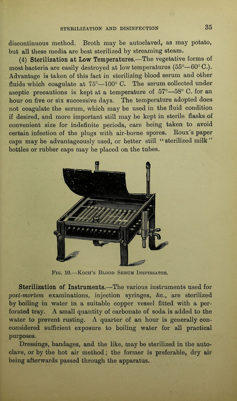 discontinuous method. Broth may be autoclaved, as may potato, but all these media are best steriHzed by streaming steam. (4) Sterilization at Low Temperatures—The vegetative forms of most bacteria are easily destroyed at low temperatures (55°—60° C). Advantage is taken of this fact in sterihzing blood serum and other fluids which coagulate at 75°—100° C. The serum collected under aseptic precautions is kept at a temperature of 57°—58° C. for an hour on five or six successive days. The temperature adopted does not coagulate the serum, which may be used in the fluid condition if desired, and more important still may be kept in sterile flasks :of convenient size for indefinite periods, care being taken to avoid certain infection of the plugs with air-borne spores. Eoux's paper caps maybe advantageously used, or better still  sterilized milk  bottles or rubber caps may be placed on the tubes. Sterilization of Instruments.—The various instruments used for post-mortem examinations, injection syringes, &c., are sterilized by boiling in water in a suitable copper vessel fitted with a per- forated tray. A small quantity of carbonate of soda is added to the water to prevent rusting. A quarter of an hour is generally con- considered sufficient exposure to boiling water for all practical purposes. Dressings, bandages, and the like, may be sterilized in the auto- clave, or by the hot air method; the former is preferable, dry air being afterwards passed through the apparatus. Pig. 10.—Koch's Blood Seeum Inspissator.