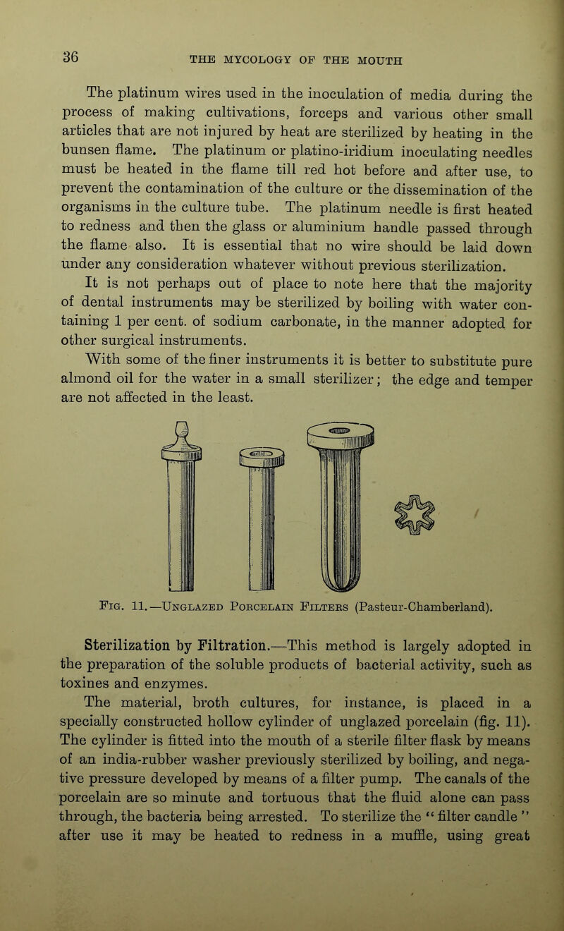 The platinum wires used in the inoculation of media during the process of making cultivations, forceps and various other small articles that are not injured by heat are sterilized by heating in the bunsen flame. The platinum or platino-iridium inoculating needles must be heated in the flame till red hot before and after use, to prevent the contamination of the culture or the dissemination of the organisms in the culture tube. The platinum needle is first heated to redness and then the glass or aluminium handle passed through the flame also. It is essential that no wire should be laid down under any consideration whatever without previous sterihzation. It is not perhaps out of place to note here that the majority of dental instruments may be sterilized by boiling with water con- taining 1 per cent, of sodium carbonate, in the manner adopted for other surgical instruments. With some of the finer instruments it is better to substitute pure almond oil for the water in a small sterilizer; the edge and temper are not affected in the least. Fig. 11.—Unglazed Porcelain Filters (Pasteur-Chamberland). Sterilization by Filtration.—This method is largely adopted in the preparation of the soluble products of bacterial activity, such as toxines and enzymes. The material, broth cultures, for instance, is placed in a specially constructed hollow cylinder of unglazed porcelain (fig. 11). The cylinder is fitted into the mouth of a sterile filter flask by means of an india-rubber washer previously sterilized by boiling, and nega- tive pressure developed by means of a filter pump. The canals of the porcelain are so minute and tortuous that the fluid alone can pass through, the bacteria being arrested. To sterilize the filter candle after use it may be heated to redness in a muffle, using great