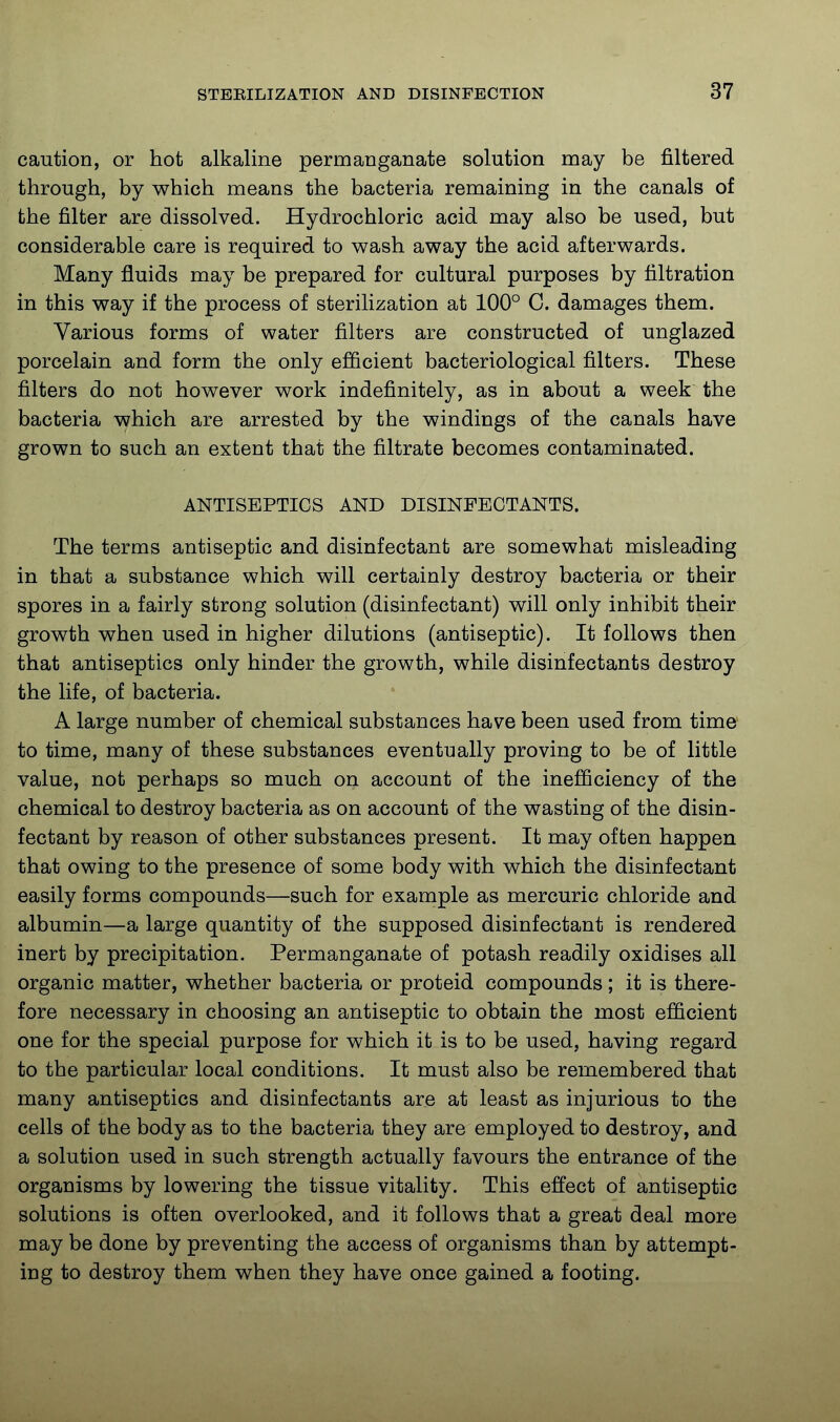 caution, or hot alkaline permanganate solution may be filtered through, by which means the bacteria remaining in the canals of the filter are dissolved. Hydrochloric acid may also be used, but considerable care is required to wash away the acid afterwards. Many fluids may be prepared for cultural purposes by filtration in this way if the process of sterilization at 100° C. damages them. Various forms of water filters are constructed of unglazed porcelain and form the only efficient bacteriological filters. These filters do not however work indefinitely, as in about a week the bacteria which are arrested by the windings of the canals have grown to such an extent that the filtrate becomes contaminated. ANTISEPTICS AND DISINFECTANTS. The terms antiseptic and disinfectant are somewhat misleading in that a substance which will certainly destroy bacteria or their spores in a fairly strong solution (disinfectant) will only inhibit their growth when used in higher dilutions (antiseptic). It follows then that antiseptics only hinder the growth, while disinfectants destroy the life, of bacteria. A large number of chemical substances have been used from time to time, many of these substances eventually proving to be of little value, not perhaps so much on account of the inefficiency of the chemical to destroy bacteria as on account of the wasting of the disin- fectant by reason of other substances present. It may often happen that owing to the presence of some body with which the disinfectant easily forms compounds—such for example as mercuric chloride and albumin—a large quantity of the supposed disinfectant is rendered inert by precipitation. Permanganate of potash readily oxidises all organic matter, whether bacteria or proteid compounds; it is there- fore necessary in choosing an antiseptic to obtain the most efficient one for the special purpose for which it is to be used, having regard to the particular local conditions. It must also be remembered that many antiseptics and disinfectants are at least as injurious to the cells of the body as to the bacteria they are employed to destroy, and a solution used in such strength actually favours the entrance of the organisms by lowering the tissue vitality. This effect of antiseptic solutions is often overlooked, and it follows that a great deal more may be done by preventing the access of organisms than by attempt- ing to destroy them when they have once gained a footing.