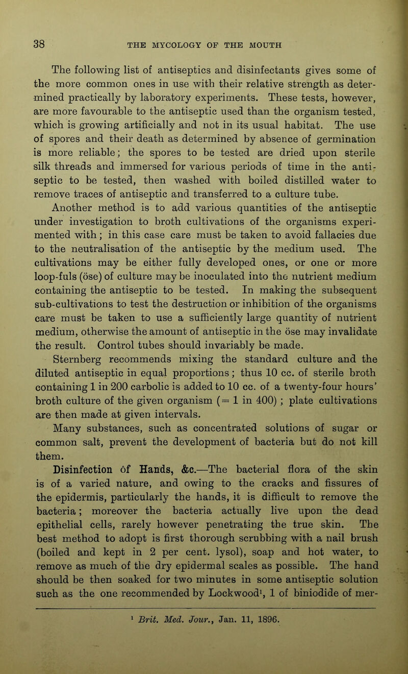 The following list of antiseptics and disinfectants gives some of the more common ones in use with their relative strength as deter- mined practically by laboratory experiments. These tests, however, are more favourable to the antiseptic used than the organism tested, which is growing artificially and not in its usual habitat. The use of spores and their death as determined by absence of germination is more reliable; the spores to be tested are dried upon sterile silk threads and immersed for various periods of time in the anti- septic to be tested, then washed with boiled distilled water to remove traces of antiseptic and transferred to a culture tube. Another method is to add various quantities of the antiseptic under investigation to broth cultivations of the organisms experi- mented with; in this case care must be taken to avoid fallacies due to the neutralisation of the antiseptic by the medium used. The cultivations may be either fully developed ones, or one or more loop-fuls (ose) of culture may be inoculated into the nutrient medium containing the antiseptic to be tested. In making the subsequent sub-cultivations to test the destruction or inhibition of the organisms care must be taken to use a sufficiently large quantity of nutrient medium, otherwise the amount of antiseptic in the ose may invalidate the result. Control tubes should invariably be made. Sternberg recommends mixing the standard culture and the diluted antiseptic in equal proportions; thus 10 cc. of sterile broth containing 1 in 200 carbolic is added to 10 cc. of a twenty-four hours' broth culture of the given organism ( = 1 in 400) ; plate cultivations are then made at given intervals. Many substances, such as concentrated solutions of sugar or common salt, prevent the development of bacteria but do not kill them. Disinfection of Hands, &c.—The bacterial flora of the skin is of a varied nature, and owing to the cracks and fissures of the epidermis, particularly the hands, it is difficult to remove the bacteria; moreover the bacteria actually live upon the dead epithelial cells, rarely however penetrating the true skin. The best method to adopt is first thorough scrubbing with a nail brush (boiled and kept in 2 per cent, lysol), soap and hot water, to remove as much of the dry epidermal scales as possible. The hand should be then soaked for two minutes in some antiseptic solution such as the one recommended by Lockwood^, 1 of biniodide of mer- 1 Brit. Med. Jour., Jan. 11, 1896.