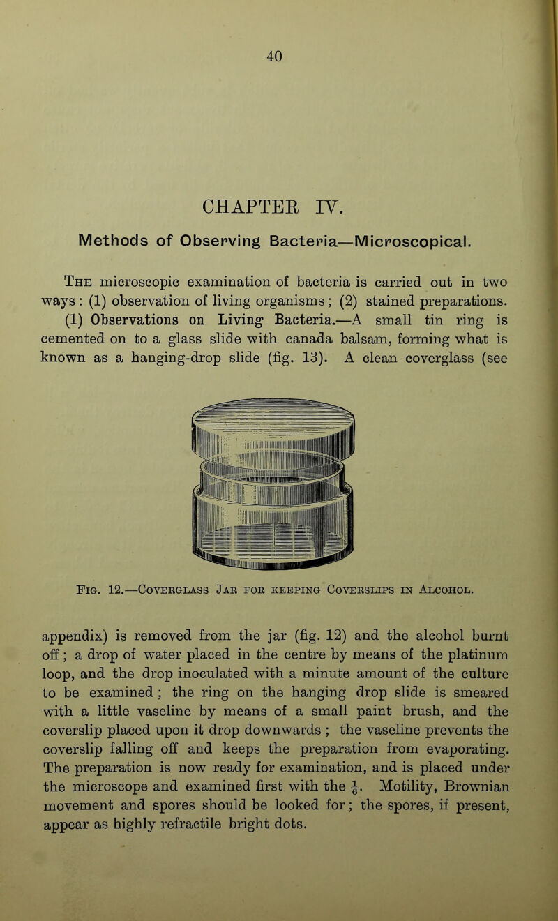 CHAPTEE lY. Methods of Obsepving Bacteria—Microscopical. The microscopic examination of bacteria is carried out in two ways : (1) observation of living organisms; (2) stained preparations. (1) Observations on Living Bacteria.—A small tin ring is cemented on to a glass slide with Canada balsam, forming what is known as a hanging-drop slide (fig. 13). A clean coverglass (see Fig. 12.—Goveeglass Jar for keeping Coverslips in Alcohol. appendix) is removed from the jar (fig. 12) and the alcohol burnt off; a drop of water placed in the centre by means of the platinum loop, and the drop inoculated with a minute amount of the culture to be examined ; the ring on the hanging drop slide is smeared with a little vaseline by means of a small paint brush, and the coverslip placed upon it drop downwards ; the vaseline prevents the coverslip falling off and keeps the preparation from evaporating. The preparation is now ready for examination, and is placed under the microscope and examined first with the J. Motility, Brownian movement and spores should be looked for; the spores, if present, appear as highly refractile bright dots.