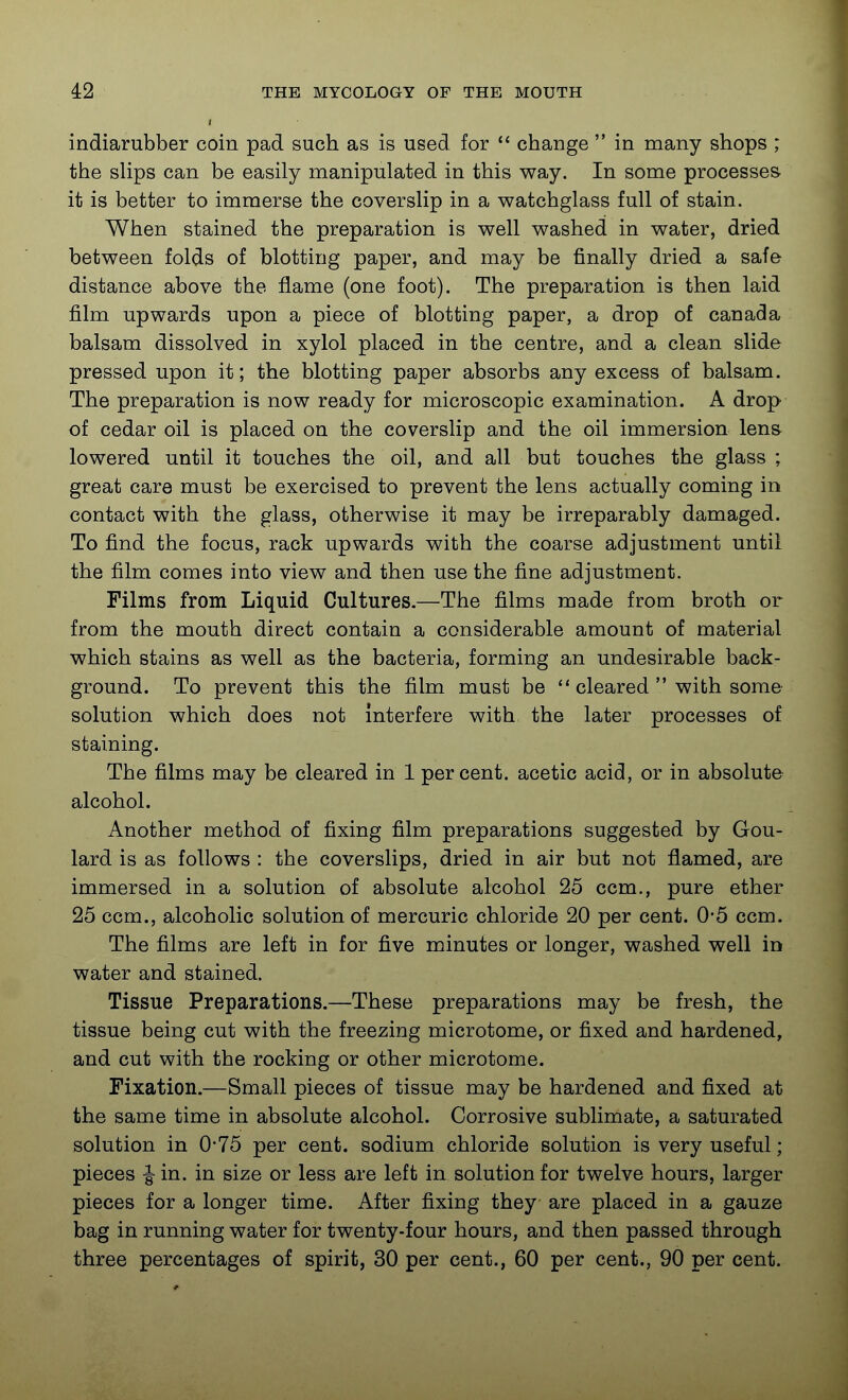 indiarubber coin pad such as is used for  change  in many shops ; the sUps can be easily manipulated in this way. In some processes it is better to immerse the coverslip in a watchglass full of stain. When stained the preparation is well washed in water, dried between folds of blotting paper, and may be finally dried a safe distance above the flame (one foot). The preparation is then laid film upwards upon a piece of blotting paper, a drop of Canada balsam dissolved in xylol placed in the centre, and a clean slide pressed upon it; the blotting paper absorbs any excess of balsam. The preparation is now ready for microscopic examination. A drop of cedar oil is placed on the coverslip and the oil immersion len& lowered until it touches the oil, and all but touches the glass ; great care must be exercised to prevent the lens actually coming in contact with the glass, otherwise it may be irreparably damaged. To find the focus, rack upwards with the coarse adjustment until the film comes into view and then use the fine adjustment. Films from Liquid Cultures.—The films made from broth or from the mouth direct contain a considerable amount of material which stains as well as the bacteria, forming an undesirable back- ground. To prevent this the film must be  cleared  with some solution which does not interfere with the later processes of staining. The films may be cleared in 1 percent, acetic acid, or in absolute alcohol. Another method of fixing film preparations suggested by Gou- lard is as follows : the coverslips, dried in air but not flamed, are immersed in a solution of absolute alcohol 25 ccm., pure ether 25 ccm., alcoholic solution of mercuric chloride 20 per cent. 0*5 ccm. The films are left in for five minutes or longer, washed well in water and stained. Tissue Preparations.—These preparations may be fresh, the tissue being cut with the freezing microtome, or fixed and hardened, and cut with the rocking or other microtome. Fixation.—Small pieces of tissue may be hardened and fixed at the same time in absolute alcohol. Corrosive sublimate, a saturated solution in 0*75 per cent, sodium chloride solution is very useful; pieces |- in. in size or less are left in solution for twelve hours, larger pieces for a longer time. After fixing they are placed in a gauze bag in running water for twenty-four hours, and then passed through three percentages of spirit, 30 per cent., 60 per cent., 90 per cent.