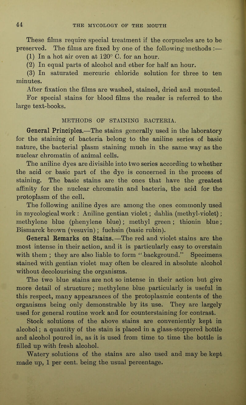 These films require special treatment if the corpuscles are to be preserved. The films are fixed by one of the following methods :— (1) In a hot air oven at 120° C. for an hour. (2) In equal parts of alcohol and ether for half an hour. (3) In saturated mercuric chloride solution for three to ten minutes. After fixation the films are washed, stained, dried and mounted. For special stains for blood films the reader is referred to the large text-books. METHODS OF STAINING BACTEEIA. General Principles.—The stains generally used in the laboratory for the staining of bacteria belong to the aniline series of basic nature, the bacterial plasm staining much in the same V7ay as the nuclear chromatin of animal cells. The aniline dyes are divisible into tv^o series according to whether the acid or basic part of the dye is concerned in the process of staining. The basic stains are the ones that have the greatest affinity for the nuclear chromatin and bacteria, the acid for the protoplasm of the cell. The following aniline dyes are among the ones commonly used in mycological work : Aniline gentian violet; dahlia (methyl-violet); methylene blue (phenylene blue); methyl green; thionin blue; Bismarck brown (vesuvin) ; fuchsin (basic rubin). G-eneral Remarks on Stains.—The red and violet stains are the most intense in their action, and it is particularly easy to overstain with them ; they are also liable to form  background. Specimens stained with gentian violet may often be cleared in absolute alcohol without decolourising the organisms. The two blue stains are not so intense in their action but give more detail of structure; methylene blue particularly is useful in this respect, many appearances of the protoplasmic contents of the organisms being only demonstrable by its use. They are largely used for general routine work and for counterstaining for contrast. Stock solutions of the above stains are conveniently kept in alcohol; a quantity of the stain is placed in a glass-stoppered bottle and alcohol poured in, as it is used from time to time the bottle is filled up with fresh alcohol. Watery solutions of the stains are also used and may be kept made up, 1 per cent, being the usual percentage.