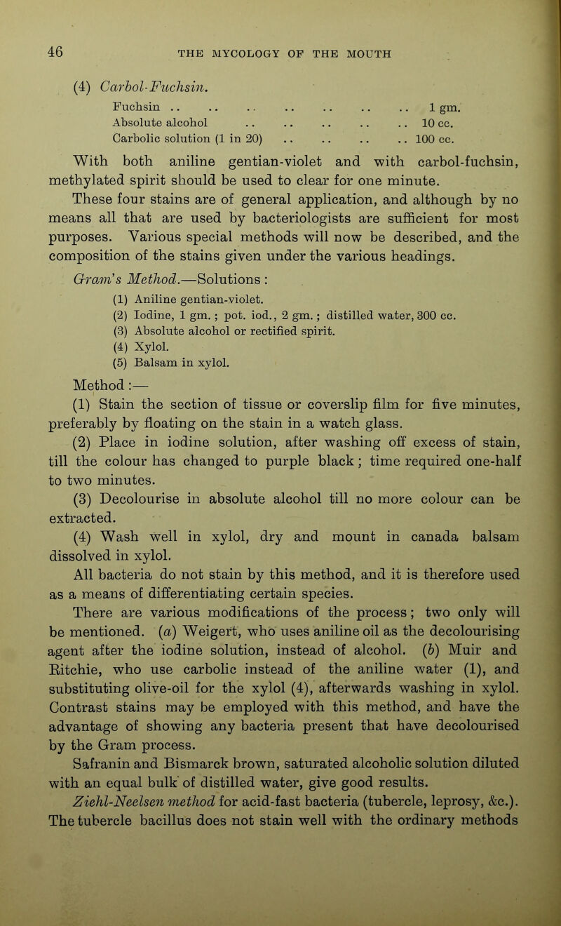 (4) Carhol-Fuchsin. Fuchsin .. .. .. .. .. .. ., 1 gm. Absolute alcohol .. .. .. .. .. 10 cc. Carbolic solution (1 in 20) ., .. ,. .. 100 cc. With both anihne gentian-violet and with carbol-fuchsin, methylated spirit should be used to clear for one minute. These four stains are of general application, and although by no means all that are used by bacteriologists are sufficient for most purposes. Various special methods will now be described, and the composition of the stains given under the various headings. Gromis Method.—Solutions : (1) Aniline gentian-violet. (2) Iodine, 1 gm.; pot. iod., 2 gm.; distilled water, 300 cc. (3) Absolute alcohol or rectified spirit. (4) Xylol. (5) Balsam in xylol. Method :— (1) Stain the section of tissue or coverslip film for five minutes, preferably by floating on the stain in a watch glass. (2) Place in iodine solution, after washing off excess of stain, till the colour has changed to purple black; time required one-half to two minutes. (3) Decolourise in absolute alcohol till no more colour can be extracted. (4) Wash well in xylol, dry and mount in Canada balsam dissolved in xylol. All bacteria do not stain by this method, and it is therefore used as a means of differentiating certain species. There are various modifications of the process; two only will be mentioned, {a) Weigert, who uses aniline oil as the decolourising agent after the iodine solution, instead of alcohol, {h) Muir and Eitchie, who use carbolic instead of the aniline water (1), and substituting olive-oil for the xylol (4), afterwards washing in xylol. Contrast stains may be employed with this method, and have the advantage of showing any bacteria present that have decolourised by the Gram process. Safranin and Bismarck brown, saturated alcoholic solution diluted with an equal bulk of distilled water, give good results. Ziehl-Neelsen method for acid-fast bacteria (tubercle, leprosy, &c.). The tubercle bacillus does not stain well with the ordinary methods