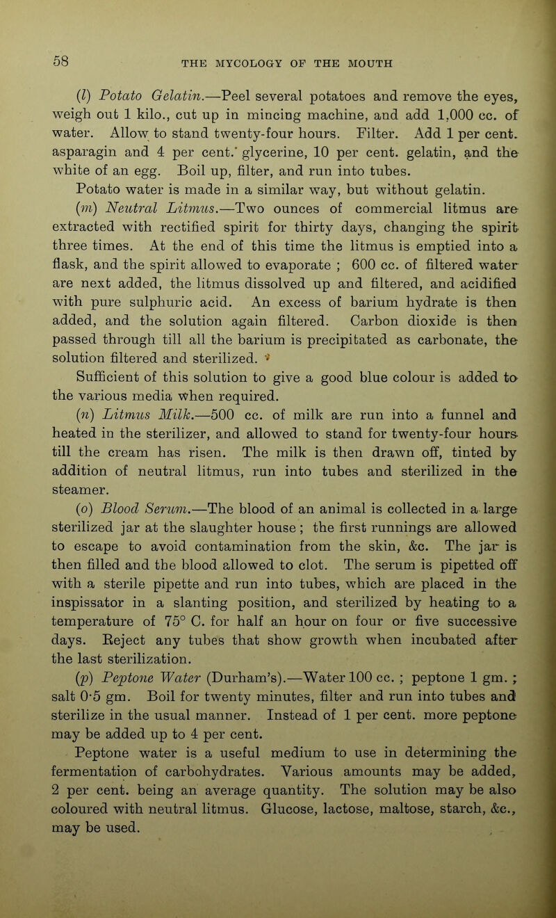(l) Potato Gelatin.—Peel several potatoes and remove the eyes, weigh out 1 kilo., cut up in minciag raachine, and add 1,000 cc. of water. Allow to stand twenty-four hours. Filter. Add 1 per cent, asparagin and 4 per cent. glycerine, 10 per cent, gelatin, and the white of an egg. Boil up, filter, and run into tubes. Potato water is made in a similar way, but without gelatin. (w) Neutral Litmus.—Two ounces of commercial litmus are extracted with rectified spirit for thirty days, changing the spirit- three times. At the end of this time the litmus is emptied into a flask, and the spirit allowed to evaporate ; 600 cc. of filtered water are next added, the litmus dissolved up and filtered, and acidified with pure sulphuric acid. An excess of barium hydrate is then added, and the solution again filtered. Carbon dioxide is then passed through till all the barium is precipitated as carbonate, the solution filtered and sterilized. ' Sufficient of this solution to give a good blue colour is added to the various media when required. (n) Litmus Milk.—500 cc. of milk are run into a funnel and heated in the sterilizer, and allowed to stand for twenty-four hours- till the cream has risen. The milk is then drawn off, tinted by addition of neutral litmus, run into tubes and sterilized in the steamer. (o) Blood Serum.—The blood of an animal is collected in a large sterilized jar at the slaughter house ; the first runnings are allowed to escape to avoid contamination from the skin, &c. The jar is then filled and the blood allowed to clot. The serum is pipetted off with a sterile pipette and run into tubes, which are placed in the inspissator in a slanting position, and sterilized by heating to a temperature of 75° C. for half an hour on four or five successive days. Eeject any tubes that show growth when incubated after the last sterilization. (p) Peptone Water (Durham's).—Water 100 cc. ; peptone 1 gm. ; salt 0*5 gm. Boil for twenty minutes, filter and run into tubes and sterilize in the usual manner. Instead of 1 per cent, more peptone may be added up to 4 per cent. Peptone water is a useful medium to use in determining the fermentation of carbohydrates. Various amounts may be added, 2 per cent, being an average quantity. The solution may be also coloured with neutral litmus. Glucose, lactose, maltose, starch, &e., may be used.
