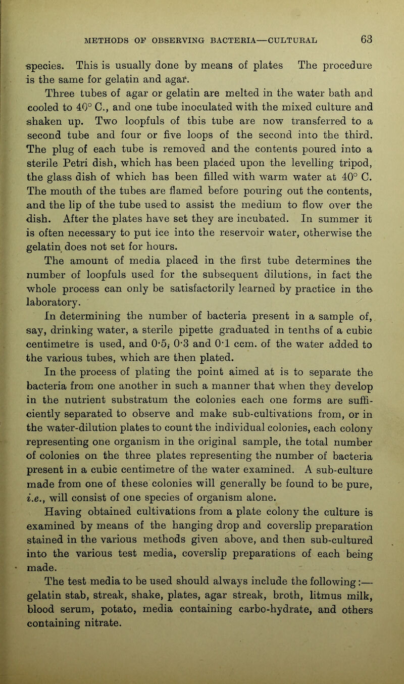 -species. This is usually done by means of plates The procedure is the same for gelatin and agai. Three tubes of agar or gelatin are melted in the water bath and cooled to 40° C, and one tube inoculated with the mixed culture and shaken up. Two loopfuls of this tube are now transferred to a second tube and four or five loops of the second into the third. The plug of each tube is removed and the contents poured into a sterile Petri dish, which has been placed upon the levelliug tripod, the glass dish of which has been filled with warm water at 40° C. The mouth of the tubes are flamed before pouring out the contents, and the lip of the tube used to assist the medium to flow over the dish. After the plates have set they are incubated. In summer it is often necessary to put ice into the reservoir water, otherwise the gelatin does not set for hours. The amount of media placed in the first tube determines the number of loopfuls used for the subsequent dilutions, in fact the whole process can only be satisfactorily learned by practice in the- laboratory. In determining the number of bacteria present in a sample of, say, drinking water, a sterile pipette graduated in tenths of a cubic centimetre is used, and 0-5,- 0*3 and 0*1 ccm. of the water added to the various tubes, which are then plated. In the process of plating the point aimed at is to separate the bacteria from one another in such a manner that when they develop in the nutrient substratum the colonies each one forms are sufii- ciently separated to observe and make sub-cultivations from, or in the water-dilution plates to count the individual colonies, each colony representing one organism in the original sample, the total number of colonies on the three plates representing the number of bacteria present in a cubic centimetre of the water examined. A sub-culture made from one of these colonies will generally be found to be pure, i.e., will consist of one species of organism alone. Having obtained cultivations from a plate colony the culture is examined by means of the hanging drop and coverslip preparation stained in the various methods given above, and then sub-cultured into the various test media, coverslip preparations of each being made. The test media to be used should always include the following:— gelatin stab, streak, shake, plates, agar streak, broth, litmus milk, blood serum, potato, media containing carbo-hydrate, and others containing nitrate.