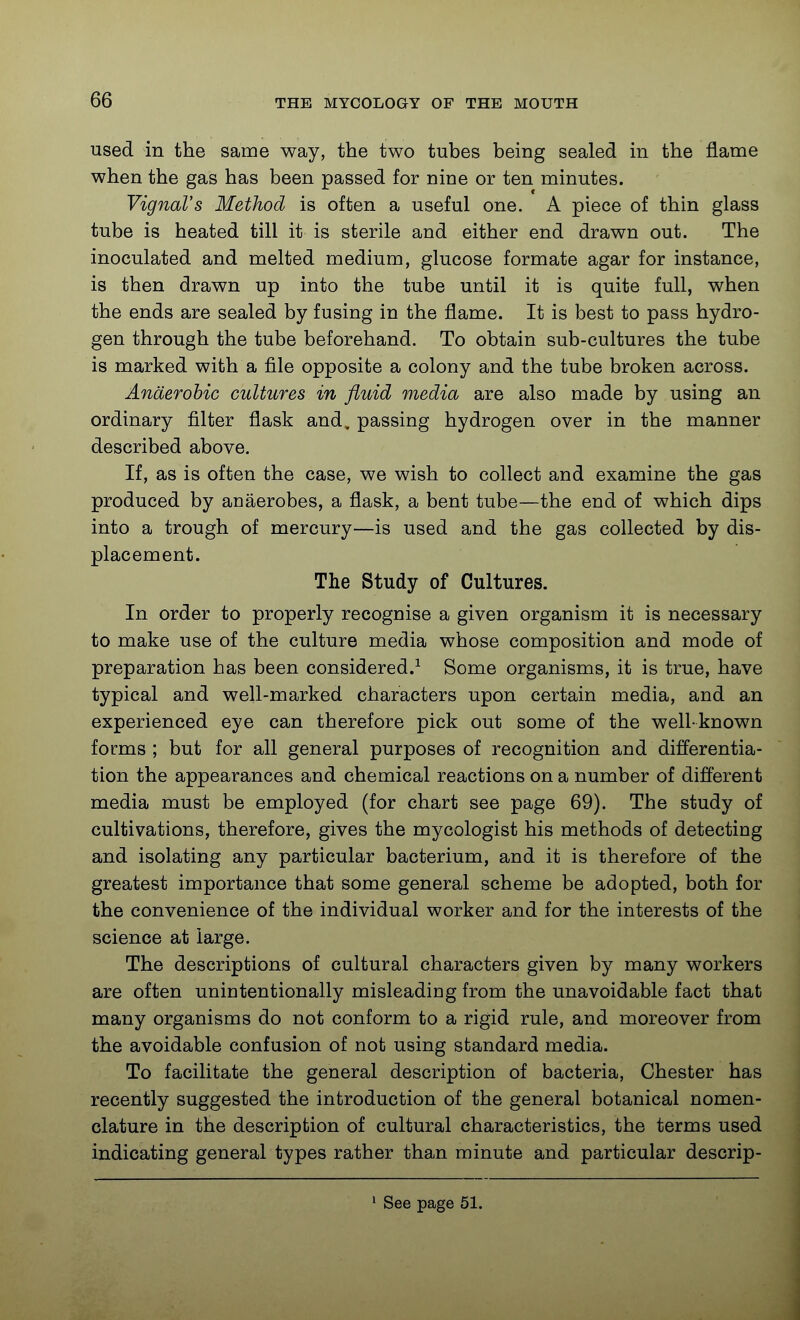 used in the same way, the two tubes being sealed in the flame when the gas has been passed for nine or ten minutes. VignaVs Method is often a useful one. A piece of thin glass tube is heated till it is sterile and either end drawn out. The inoculated and melted medium, glucose formate agar for instance, is then drawn up into the tube until it is quite full, when the ends are sealed by fusing in the flame. It is best to pass hydro- gen through the tube beforehand. To obtain sub-cultures the tube is marked with a file opposite a colony and the tube broken across. Anaerobic cultures in fluid media are also made by using an ordinary filter flask and, passing hydrogen over in the manner described above. If, as is often the case, we wish to collect and examine the gas produced by auaerobes, a flask, a bent tube—the end of which dips into a trough of mercury—is used and the gas collected by dis- placement. The Study of Cultures. In order to properly recognise a given organism it is necessary to make use of the culture media whose composition and mode of preparation has been considered.^ Some organisms, it is true, have typical and well-marked characters upon certain media, and an experienced eye can therefore pick out some of the well-known forms ; but for all general purposes of recognition and differentia- tion the appearances and chemical reactions on a number of different media must be employed (for chart see page 69). The study of cultivations, therefore, gives the mycologist his methods of detecting and isolating any particular bacterium, and it is therefore of the greatest importance that some general scheme be adopted, both for the convenience of the individual worker and for the interests of the science at large. The descriptions of cultural characters given by many workers are often unintentionally misleadiug from the unavoidable fact that many organisms do not conform to a rigid rule, and moreover from the avoidable confusion of not using standard media. To facilitate the general description of bacteria, Chester has recently suggested the introduction of the general botanical nomen- clature in the description of cultural characteristics, the terms used indicating general types rather than minute and particular descrip- See page 51.